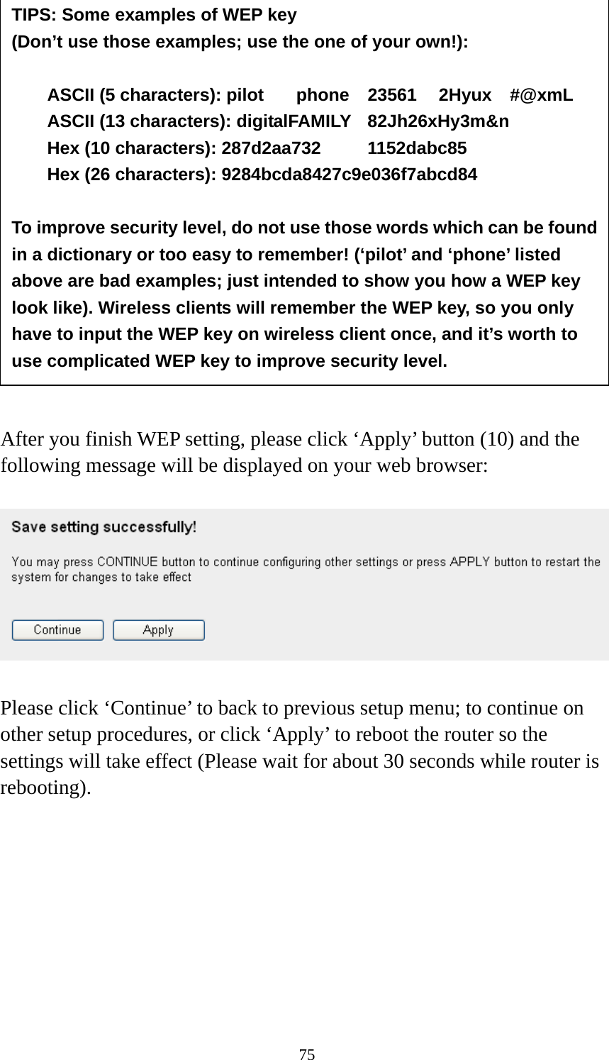 75                 After you finish WEP setting, please click ‘Apply’ button (10) and the following message will be displayed on your web browser:    Please click ‘Continue’ to back to previous setup menu; to continue on other setup procedures, or click ‘Apply’ to reboot the router so the settings will take effect (Please wait for about 30 seconds while router is rebooting).         TIPS: Some examples of WEP key   (Don’t use those examples; use the one of your own!):  ASCII (5 characters): pilot    phone    23561    2Hyux    #@xmL ASCII (13 characters): digitalFAMILY  82Jh26xHy3m&amp;n Hex (10 characters): 287d2aa732   1152dabc85 Hex (26 characters): 9284bcda8427c9e036f7abcd84  To improve security level, do not use those words which can be found in a dictionary or too easy to remember! (‘pilot’ and ‘phone’ listed above are bad examples; just intended to show you how a WEP key look like). Wireless clients will remember the WEP key, so you only have to input the WEP key on wireless client once, and it’s worth to use complicated WEP key to improve security level. 