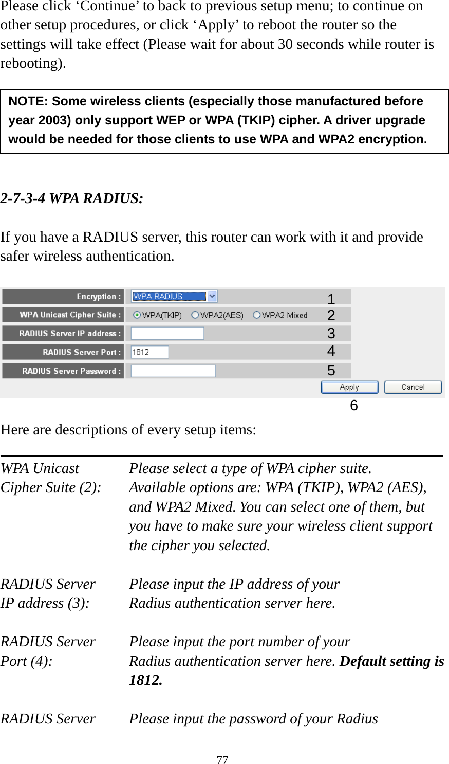 77 Please click ‘Continue’ to back to previous setup menu; to continue on other setup procedures, or click ‘Apply’ to reboot the router so the settings will take effect (Please wait for about 30 seconds while router is rebooting).       2-7-3-4 WPA RADIUS:  If you have a RADIUS server, this router can work with it and provide safer wireless authentication.    Here are descriptions of every setup items:  WPA Unicast      Please select a type of WPA cipher suite. Cipher Suite (2):  Available options are: WPA (TKIP), WPA2 (AES), and WPA2 Mixed. You can select one of them, but you have to make sure your wireless client support the cipher you selected.  RADIUS Server     Please input the IP address of your IP address (3):     Radius authentication server here.  RADIUS Server     Please input the port number of your Port (4):    Radius authentication server here. Default setting is 1812.  RADIUS Server     Please input the password of your Radius NOTE: Some wireless clients (especially those manufactured before year 2003) only support WEP or WPA (TKIP) cipher. A driver upgrade would be needed for those clients to use WPA and WPA2 encryption. 13 4 2 5 6 