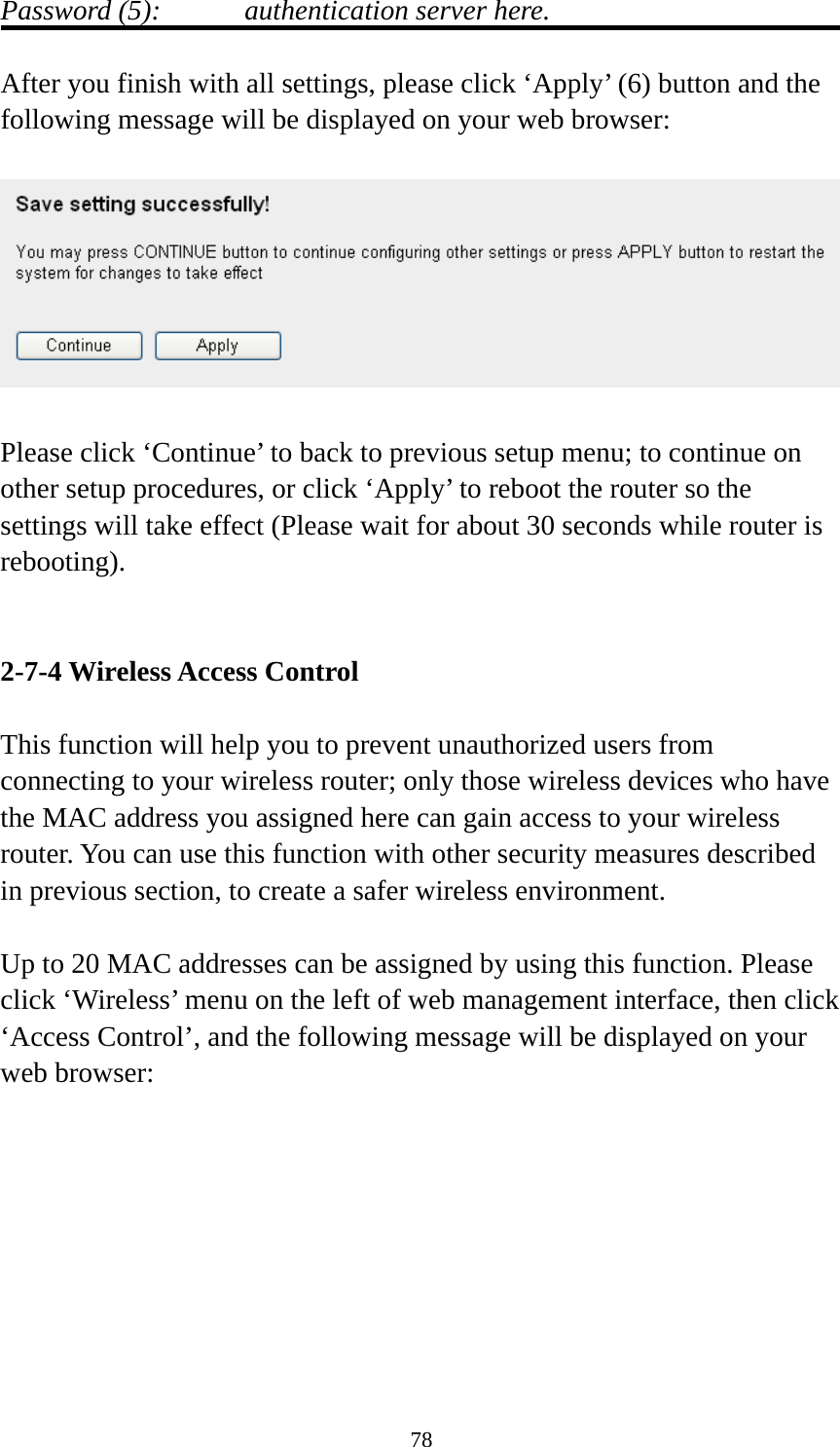 78 Password (5):    authentication server here.  After you finish with all settings, please click ‘Apply’ (6) button and the following message will be displayed on your web browser:    Please click ‘Continue’ to back to previous setup menu; to continue on other setup procedures, or click ‘Apply’ to reboot the router so the settings will take effect (Please wait for about 30 seconds while router is rebooting).   2-7-4 Wireless Access Control  This function will help you to prevent unauthorized users from connecting to your wireless router; only those wireless devices who have the MAC address you assigned here can gain access to your wireless router. You can use this function with other security measures described in previous section, to create a safer wireless environment.  Up to 20 MAC addresses can be assigned by using this function. Please click ‘Wireless’ menu on the left of web management interface, then click ‘Access Control’, and the following message will be displayed on your web browser:  