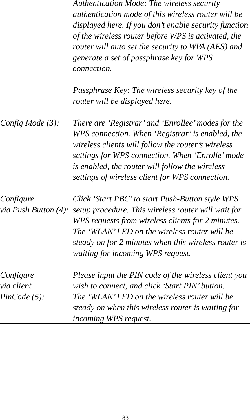 83  Authentication Mode: The wireless security authentication mode of this wireless router will be displayed here. If you don’t enable security function of the wireless router before WPS is activated, the router will auto set the security to WPA (AES) and generate a set of passphrase key for WPS connection.  Passphrase Key: The wireless security key of the router will be displayed here.  Config Mode (3):  There are ‘Registrar’ and ‘Enrollee’ modes for the WPS connection. When ‘Registrar’ is enabled, the wireless clients will follow the router’s wireless settings for WPS connection. When ‘Enrolle’ mode is enabled, the router will follow the wireless settings of wireless client for WPS connection.  Configure      Click ‘Start PBC’ to start Push-Button style WPS via Push Button (4):  setup procedure. This wireless router will wait for WPS requests from wireless clients for 2 minutes. The ‘WLAN’ LED on the wireless router will be steady on for 2 minutes when this wireless router is waiting for incoming WPS request.  Configure      Please input the PIN code of the wireless client you via client      wish to connect, and click ‘Start PIN’ button. PinCode (5):  The ‘WLAN’ LED on the wireless router will be steady on when this wireless router is waiting for incoming WPS request.   