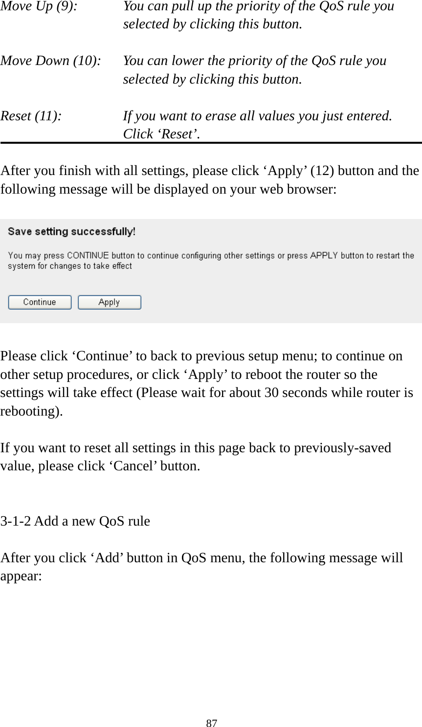 87 Move Up (9):    You can pull up the priority of the QoS rule you selected by clicking this button.  Move Down (10):    You can lower the priority of the QoS rule you selected by clicking this button.  Reset (11):    If you want to erase all values you just entered. Click ‘Reset’.  After you finish with all settings, please click ‘Apply’ (12) button and the following message will be displayed on your web browser:    Please click ‘Continue’ to back to previous setup menu; to continue on other setup procedures, or click ‘Apply’ to reboot the router so the settings will take effect (Please wait for about 30 seconds while router is rebooting).  If you want to reset all settings in this page back to previously-saved value, please click ‘Cancel’ button.   3-1-2 Add a new QoS rule  After you click ‘Add’ button in QoS menu, the following message will appear: 