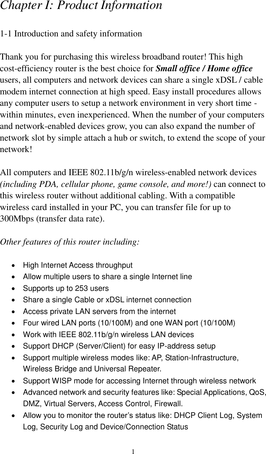 1 Chapter I: Product Information  1-1 Introduction and safety information  Thank you for purchasing this wireless broadband router! This high cost-efficiency router is the best choice for Small office / Home office users, all computers and network devices can share a single xDSL / cable modem internet connection at high speed. Easy install procedures allows any computer users to setup a network environment in very short time - within minutes, even inexperienced. When the number of your computers and network-enabled devices grow, you can also expand the number of network slot by simple attach a hub or switch, to extend the scope of your network!  All computers and IEEE 802.11b/g/n wireless-enabled network devices (including PDA, cellular phone, game console, and more!) can connect to this wireless router without additional cabling. With a compatible wireless card installed in your PC, you can transfer file for up to 300Mbps (transfer data rate).  Other features of this router including:    High Internet Access throughput     Allow multiple users to share a single Internet line     Supports up to 253 users   Share a single Cable or xDSL internet connection   Access private LAN servers from the internet   Four wired LAN ports (10/100M) and one WAN port (10/100M)   Work with IEEE 802.11b/g/n wireless LAN devices   Support DHCP (Server/Client) for easy IP-address setup     Support multiple wireless modes like: AP, Station-Infrastructure, Wireless Bridge and Universal Repeater.   Support WISP mode for accessing Internet through wireless network   Advanced network and security features like: Special Applications, QoS, DMZ, Virtual Servers, Access Control, Firewall.  Allow you to monitor the router’s status like: DHCP Client Log, System Log, Security Log and Device/Connection Status 