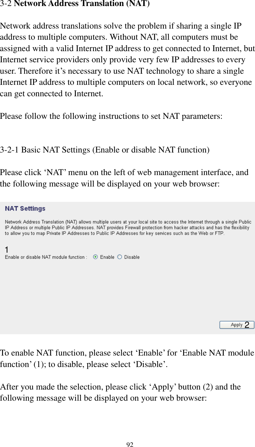 92 3-2 Network Address Translation (NAT)  Network address translations solve the problem if sharing a single IP address to multiple computers. Without NAT, all computers must be assigned with a valid Internet IP address to get connected to Internet, but Internet service providers only provide very few IP addresses to every user. Therefore it‟s necessary to use NAT technology to share a single Internet IP address to multiple computers on local network, so everyone can get connected to Internet.    Please follow the following instructions to set NAT parameters:   3-2-1 Basic NAT Settings (Enable or disable NAT function)  Please click „NAT‟ menu on the left of web management interface, and the following message will be displayed on your web browser:    To enable NAT function, please select „Enable‟ for „Enable NAT module function‟ (1); to disable, please select „Disable‟.  After you made the selection, please click „Apply‟ button (2) and the following message will be displayed on your web browser:  1 2 