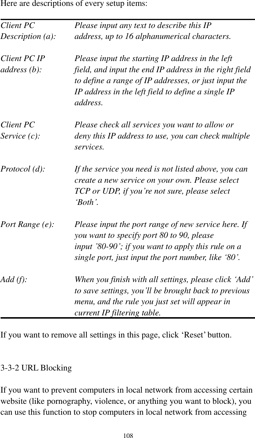 108 Here are descriptions of every setup items:  Client PC        Please input any text to describe this IP Description (a):    address, up to 16 alphanumerical characters.  Client PC IP      Please input the starting IP address in the left address (b):    field, and input the end IP address in the right field to define a range of IP addresses, or just input the IP address in the left field to define a single IP address.  Client PC        Please check all services you want to allow or Service (c):    deny this IP address to use, you can check multiple services.  Protocol (d):    If the service you need is not listed above, you can create a new service on your own. Please select TCP or UDP, if you‟re not sure, please select „Both‟.  Port Range (e):    Please input the port range of new service here. If you want to specify port 80 to 90, please input ‟80-90‟; if you want to apply this rule on a single port, just input the port number, like „80‟.  Add (f):    When you finish with all settings, please click „Add‟ to save settings, you‟ll be brought back to previous menu, and the rule you just set will appear in current IP filtering table.  If you want to remove all settings in this page, click „Reset‟ button.   3-3-2 URL Blocking  If you want to prevent computers in local network from accessing certain website (like pornography, violence, or anything you want to block), you can use this function to stop computers in local network from accessing 