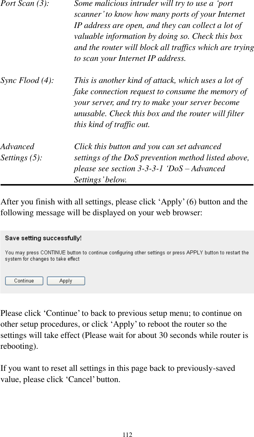 112 Port Scan (3):    Some malicious intruder will try to use a „port scanner‟ to know how many ports of your Internet IP address are open, and they can collect a lot of valuable information by doing so. Check this box and the router will block all traffics which are trying to scan your Internet IP address.  Sync Flood (4):    This is another kind of attack, which uses a lot of fake connection request to consume the memory of your server, and try to make your server become unusable. Check this box and the router will filter this kind of traffic out.  Advanced        Click this button and you can set advanced Settings (5):    settings of the DoS prevention method listed above, please see section 3-3-3-1 „DoS – Advanced Settings‟ below.  After you finish with all settings, please click „Apply‟ (6) button and the following message will be displayed on your web browser:    Please click „Continue‟ to back to previous setup menu; to continue on other setup procedures, or click „Apply‟ to reboot the router so the settings will take effect (Please wait for about 30 seconds while router is rebooting).  If you want to reset all settings in this page back to previously-saved value, please click „Cancel‟ button.    