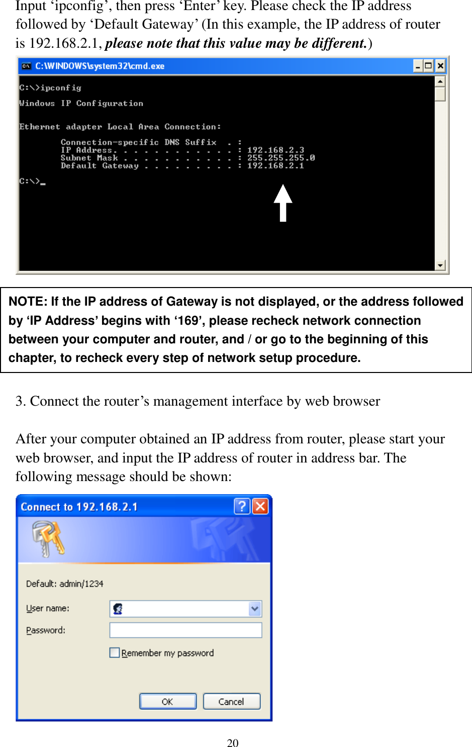 20 Input „ipconfig‟, then press „Enter‟ key. Please check the IP address followed by „Default Gateway‟ (In this example, the IP address of router is 192.168.2.1, please note that this value may be different.)        3. Connect the router‟s management interface by web browser  After your computer obtained an IP address from router, please start your web browser, and input the IP address of router in address bar. The following message should be shown:  NOTE: If the IP address of Gateway is not displayed, or the address followed by ‘IP Address’ begins with ‘169’, please recheck network connection between your computer and router, and / or go to the beginning of this chapter, to recheck every step of network setup procedure. 