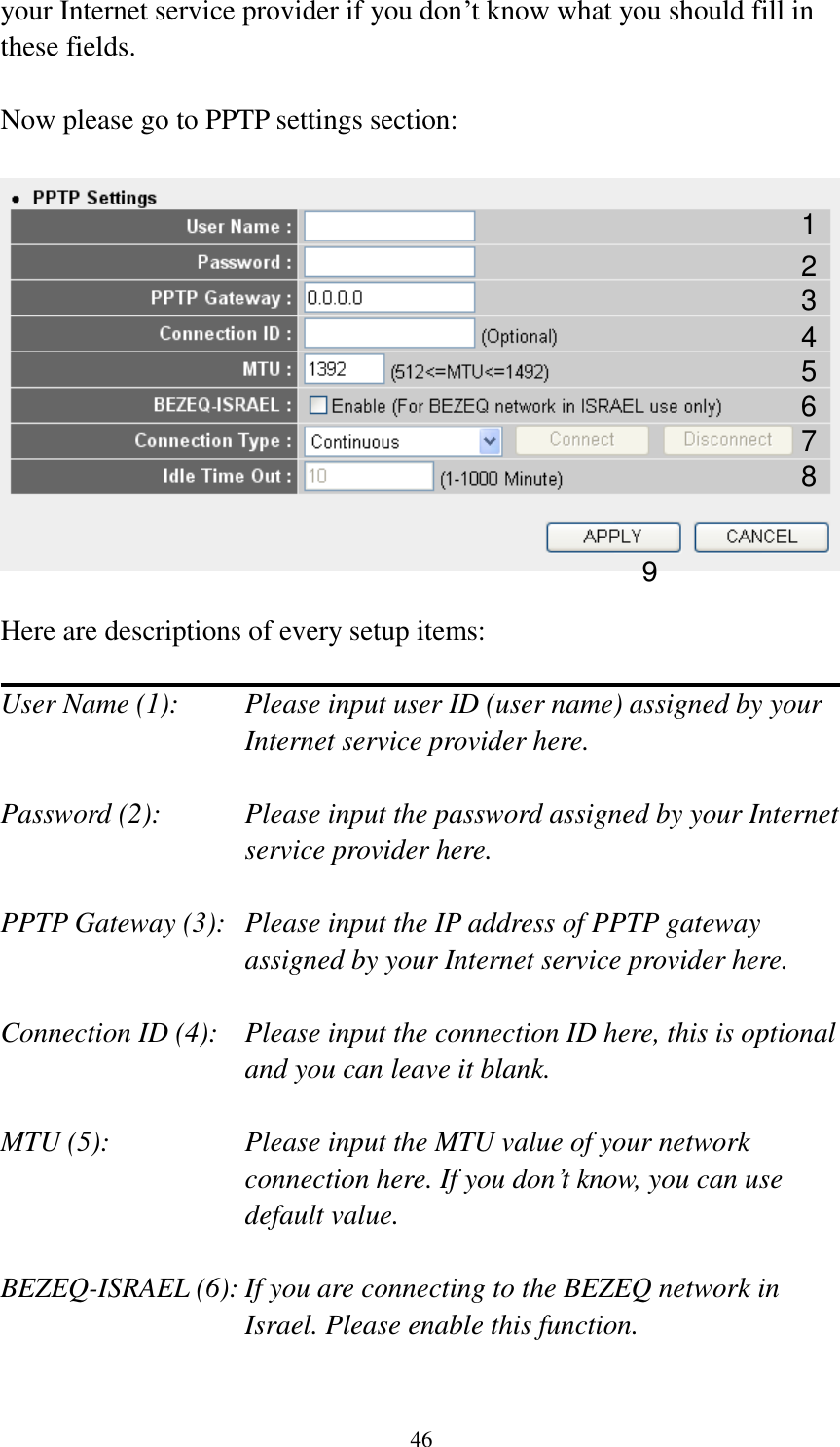 46 your Internet service provider if you don‟t know what you should fill in these fields.  Now please go to PPTP settings section:    Here are descriptions of every setup items:  User Name (1):    Please input user ID (user name) assigned by your Internet service provider here.  Password (2):    Please input the password assigned by your Internet service provider here.  PPTP Gateway (3):   Please input the IP address of PPTP gateway assigned by your Internet service provider here.  Connection ID (4):    Please input the connection ID here, this is optional and you can leave it blank.  MTU (5):    Please input the MTU value of your network connection here. If you don‟t know, you can use default value.  BEZEQ-ISRAEL (6): If you are connecting to the BEZEQ network in Israel. Please enable this function.  1 2 3 4 5 7 8 9 6 