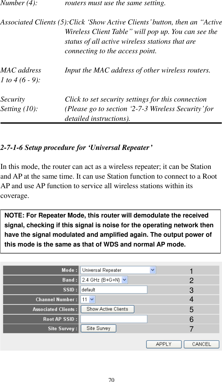 70 Number (4):  routers must use the same setting.  Associated Clients (5):Click „Show Active Clients‟ button, then an “Active Wireless Client Table” will pop up. You can see the status of all active wireless stations that are connecting to the access point.  MAC address    Input the MAC address of other wireless routers. 1 to 4 (6 - 9):    Security    Click to set security settings for this connection Setting (10):  (Please go to section „2-7-3 Wireless Security‟ for detailed instructions).   2-7-1-6 Setup procedure for ‘Universal Repeater’  In this mode, the router can act as a wireless repeater; it can be Station and AP at the same time. It can use Station function to connect to a Root AP and use AP function to service all wireless stations within its coverage.           1 2 3 4 5 7 6 NOTE: For Repeater Mode, this router will demodulate the received signal, checking if this signal is noise for the operating network then have the signal modulated and amplified again. The output power of this mode is the same as that of WDS and normal AP mode.   