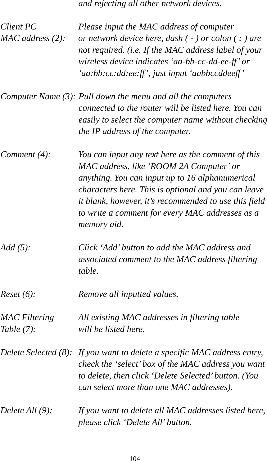 104 and rejecting all other network devices.  Client PC        Please input the MAC address of computer MAC address (2):    or network device here, dash ( - ) or colon ( : ) are not required. (i.e. If the MAC address label of your wireless device indicates ‘aa-bb-cc-dd-ee-ff’ or ‘aa:bb:cc:dd:ee:ff’, just input ‘aabbccddeeff’  Computer Name (3): Pull down the menu and all the computers connected to the router will be listed here. You can easily to select the computer name without checking the IP address of the computer.  Comment (4):    You can input any text here as the comment of this MAC address, like ‘ROOM 2A Computer’ or anything. You can input up to 16 alphanumerical characters here. This is optional and you can leave it blank, however, it’s recommended to use this field to write a comment for every MAC addresses as a memory aid.  Add (5):    Click ‘Add’ button to add the MAC address and associated comment to the MAC address filtering table.  Reset (6):        Remove all inputted values.  MAC Filtering      All existing MAC addresses in filtering table Table (7):        will be listed here.  Delete Selected (8):   If you want to delete a specific MAC address entry, check the ‘select’ box of the MAC address you want to delete, then click ‘Delete Selected’ button. (You can select more than one MAC addresses).  Delete All (9):    If you want to delete all MAC addresses listed here, please click ‘Delete All’ button.  