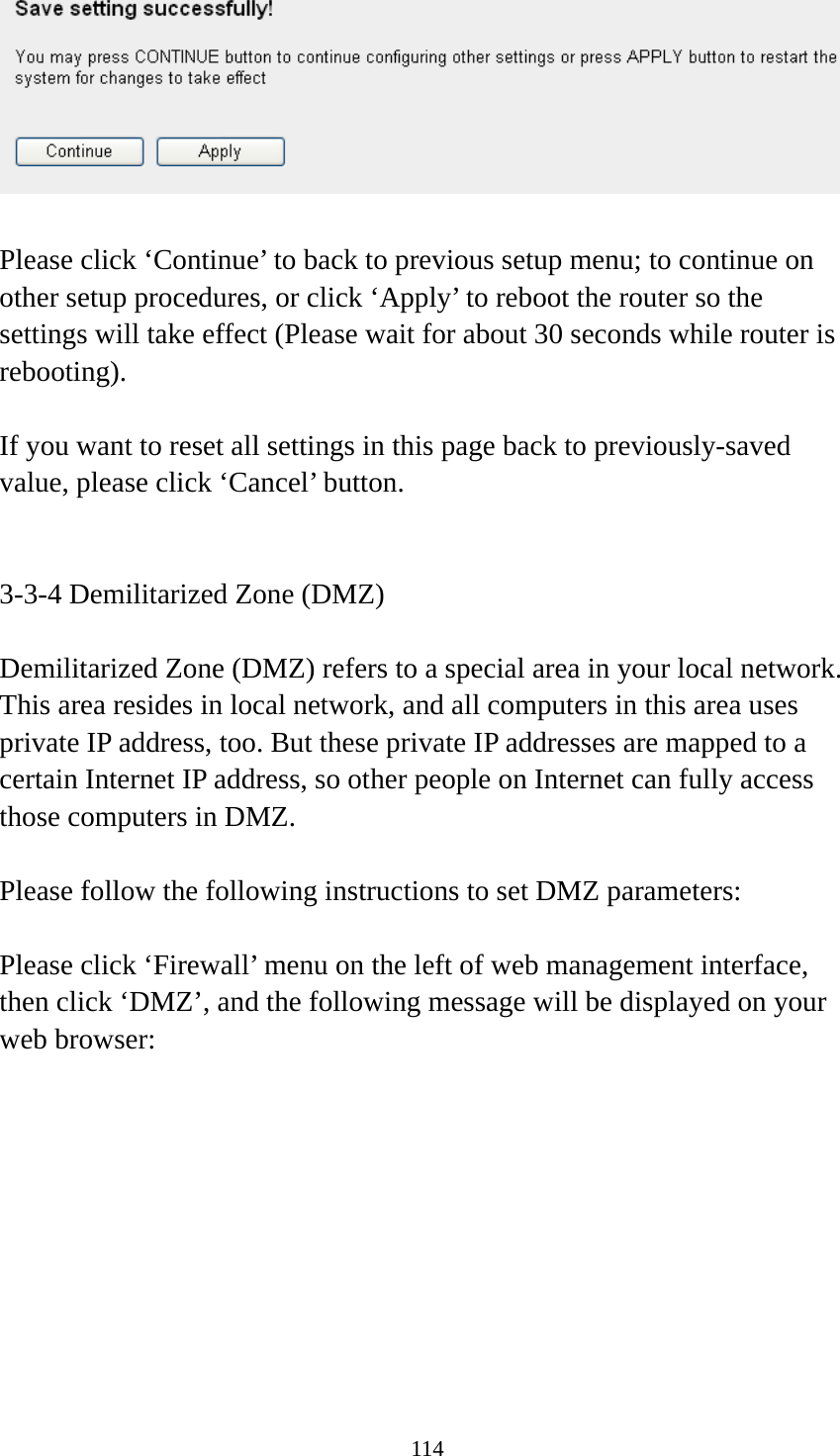 114   Please click ‘Continue’ to back to previous setup menu; to continue on other setup procedures, or click ‘Apply’ to reboot the router so the settings will take effect (Please wait for about 30 seconds while router is rebooting).  If you want to reset all settings in this page back to previously-saved value, please click ‘Cancel’ button.   3-3-4 Demilitarized Zone (DMZ)  Demilitarized Zone (DMZ) refers to a special area in your local network. This area resides in local network, and all computers in this area uses private IP address, too. But these private IP addresses are mapped to a certain Internet IP address, so other people on Internet can fully access those computers in DMZ.  Please follow the following instructions to set DMZ parameters:  Please click ‘Firewall’ menu on the left of web management interface, then click ‘DMZ’, and the following message will be displayed on your web browser:  