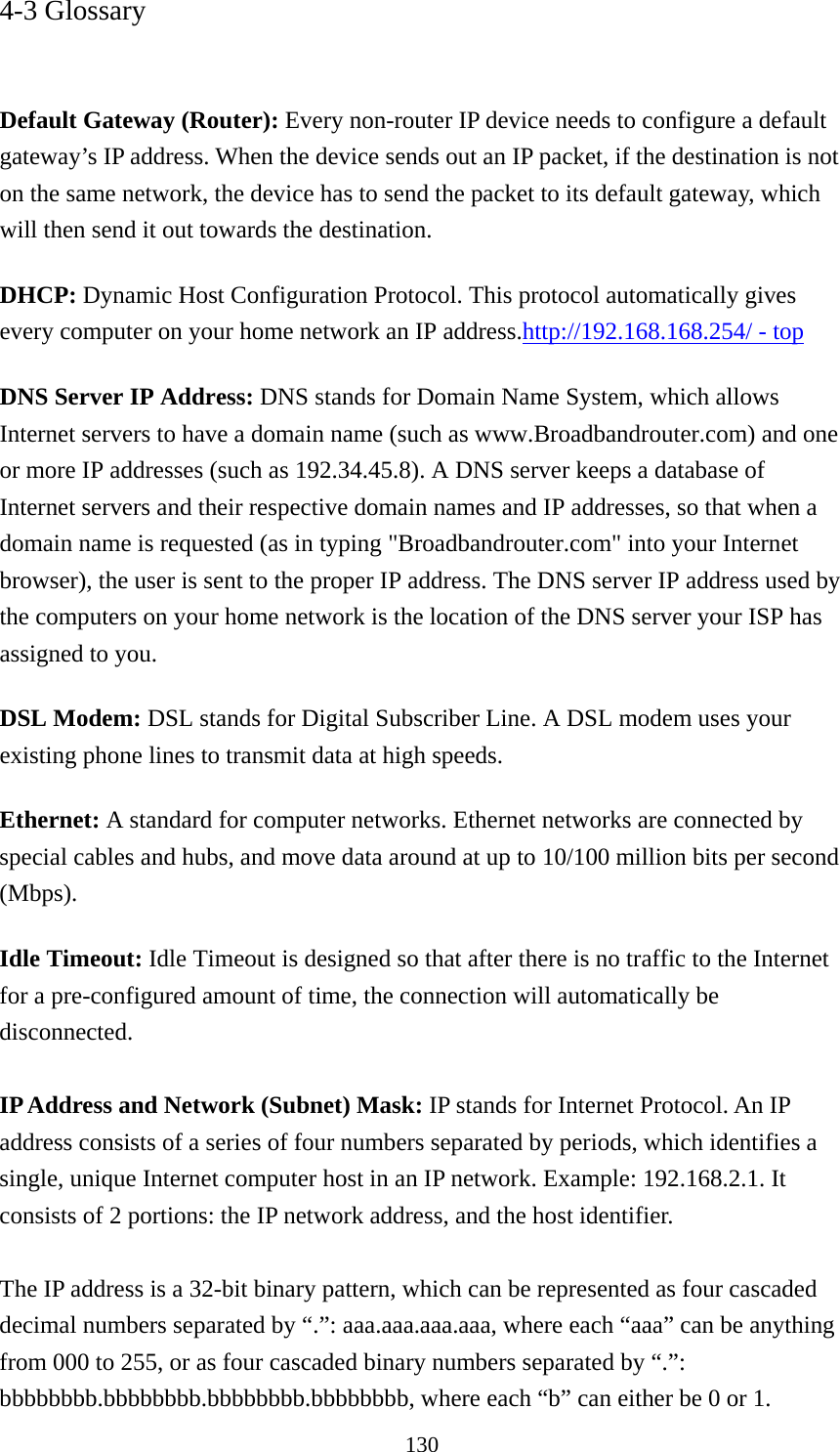 130 4-3 Glossary   Default Gateway (Router): Every non-router IP device needs to configure a default gateway’s IP address. When the device sends out an IP packet, if the destination is not on the same network, the device has to send the packet to its default gateway, which will then send it out towards the destination. DHCP: Dynamic Host Configuration Protocol. This protocol automatically gives every computer on your home network an IP address.http://192.168.168.254/ - top DNS Server IP Address: DNS stands for Domain Name System, which allows Internet servers to have a domain name (such as www.Broadbandrouter.com) and one or more IP addresses (such as 192.34.45.8). A DNS server keeps a database of Internet servers and their respective domain names and IP addresses, so that when a domain name is requested (as in typing &quot;Broadbandrouter.com&quot; into your Internet browser), the user is sent to the proper IP address. The DNS server IP address used by the computers on your home network is the location of the DNS server your ISP has assigned to you.   DSL Modem: DSL stands for Digital Subscriber Line. A DSL modem uses your existing phone lines to transmit data at high speeds.   Ethernet: A standard for computer networks. Ethernet networks are connected by special cables and hubs, and move data around at up to 10/100 million bits per second (Mbps).  Idle Timeout: Idle Timeout is designed so that after there is no traffic to the Internet for a pre-configured amount of time, the connection will automatically be disconnected.  IP Address and Network (Subnet) Mask: IP stands for Internet Protocol. An IP address consists of a series of four numbers separated by periods, which identifies a single, unique Internet computer host in an IP network. Example: 192.168.2.1. It consists of 2 portions: the IP network address, and the host identifier.  The IP address is a 32-bit binary pattern, which can be represented as four cascaded decimal numbers separated by “.”: aaa.aaa.aaa.aaa, where each “aaa” can be anything from 000 to 255, or as four cascaded binary numbers separated by “.”: bbbbbbbb.bbbbbbbb.bbbbbbbb.bbbbbbbb, where each “b” can either be 0 or 1. 