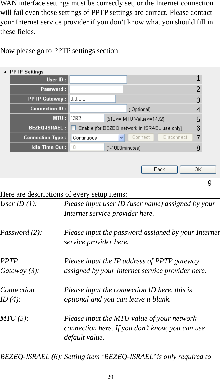 29 WAN interface settings must be correctly set, or the Internet connection will fail even those settings of PPTP settings are correct. Please contact your Internet service provider if you don’t know what you should fill in these fields.  Now please go to PPTP settings section:    Here are descriptions of every setup items: User ID (1):    Please input user ID (user name) assigned by your Internet service provider here.  Password (2):    Please input the password assigned by your Internet service provider here.  PPTP    Please input the IP address of PPTP gateway Gateway (3):    assigned by your Internet service provider here.  Connection       Please input the connection ID here, this is ID (4):     optional and you can leave it blank.  MTU (5):    Please input the MTU value of your network connection here. If you don’t know, you can use default value.  BEZEQ-ISRAEL (6): Setting item ‘BEZEQ-ISRAEL’ is only required to 1 23 4 5 6 7 9 8 