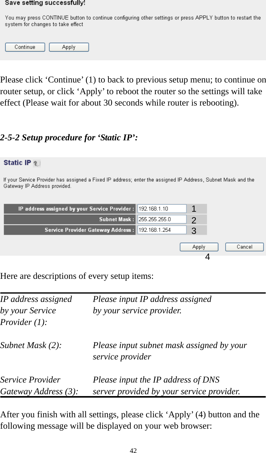 42   Please click ‘Continue’ (1) to back to previous setup menu; to continue on router setup, or click ‘Apply’ to reboot the router so the settings will take effect (Please wait for about 30 seconds while router is rebooting).   2-5-2 Setup procedure for ‘Static IP’:    Here are descriptions of every setup items:  IP address assigned    Please input IP address assigned by your Service       by your service provider. Provider (1):    Subnet Mask (2):    Please input subnet mask assigned by your service provider    Service Provider      Please input the IP address of DNS Gateway Address (3):    server provided by your service provider.  After you finish with all settings, please click ‘Apply’ (4) button and the following message will be displayed on your web browser: 1 2 3 4