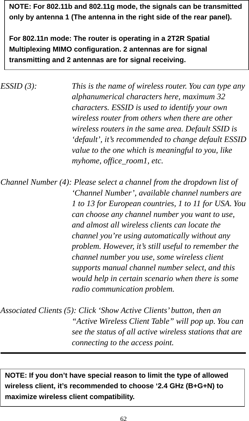 62         ESSID (3):    This is the name of wireless router. You can type any alphanumerical characters here, maximum 32 characters. ESSID is used to identify your own wireless router from others when there are other wireless routers in the same area. Default SSID is ‘default’, it’s recommended to change default ESSID value to the one which is meaningful to you, like myhome, office_room1, etc.  Channel Number (4): Please select a channel from the dropdown list of ‘Channel Number’, available channel numbers are 1 to 13 for European countries, 1 to 11 for USA. You can choose any channel number you want to use, and almost all wireless clients can locate the channel you’re using automatically without any problem. However, it’s still useful to remember the channel number you use, some wireless client supports manual channel number select, and this would help in certain scenario when there is some radio communication problem.  Associated Clients (5): Click ‘Show Active Clients’ button, then an “Active Wireless Client Table” will pop up. You can see the status of all active wireless stations that are connecting to the access point.      NOTE: If you don’t have special reason to limit the type of allowed wireless client, it’s recommended to choose ‘2.4 GHz (B+G+N) to maximize wireless client compatibility. NOTE: For 802.11b and 802.11g mode, the signals can be transmitted only by antenna 1 (The antenna in the right side of the rear panel).    For 802.11n mode: The router is operating in a 2T2R Spatial Multiplexing MIMO configuration. 2 antennas are for signal transmitting and 2 antennas are for signal receiving. 