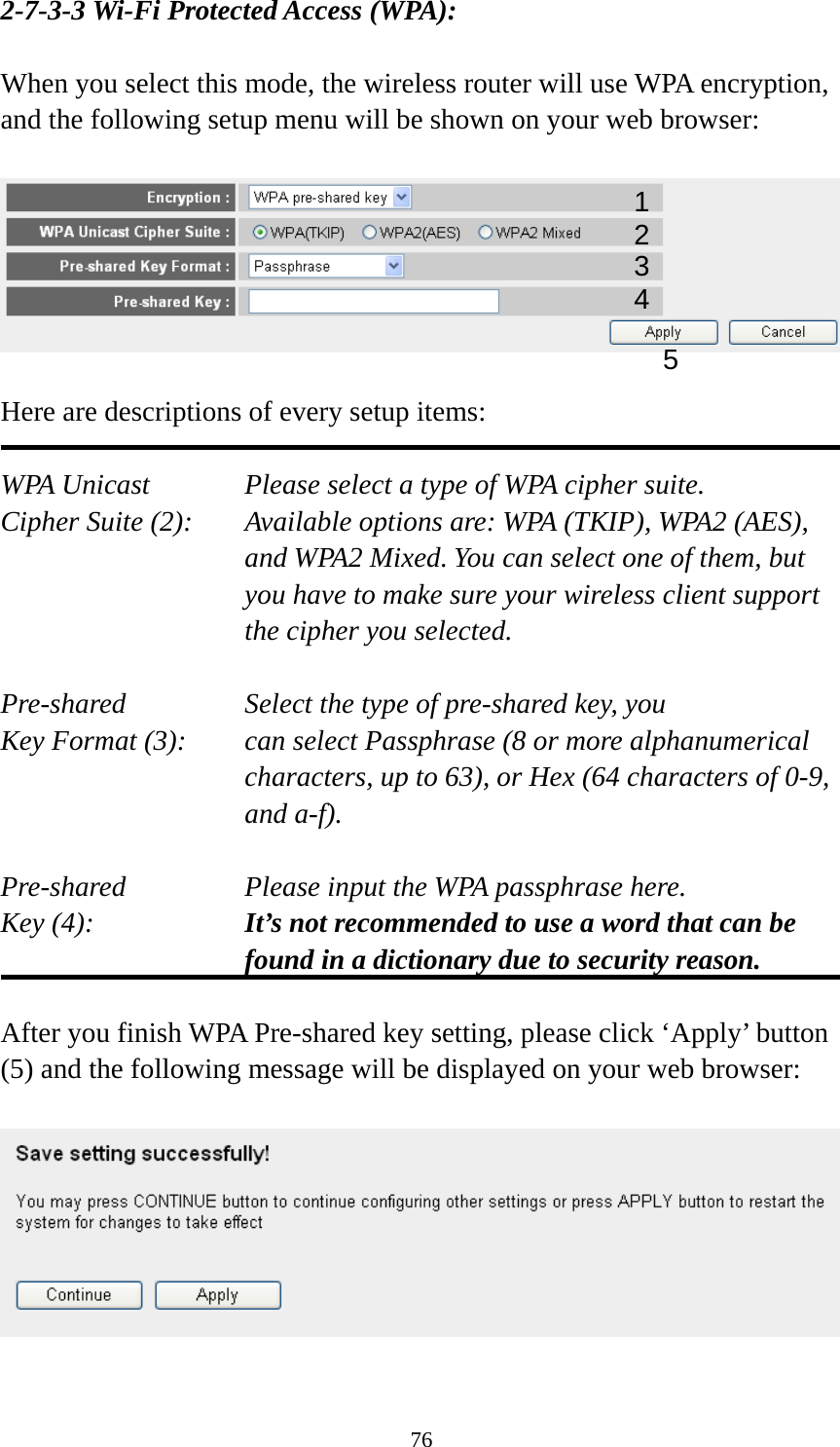 76 2-7-3-3 Wi-Fi Protected Access (WPA):  When you select this mode, the wireless router will use WPA encryption, and the following setup menu will be shown on your web browser:    Here are descriptions of every setup items:  WPA Unicast      Please select a type of WPA cipher suite. Cipher Suite (2):  Available options are: WPA (TKIP), WPA2 (AES), and WPA2 Mixed. You can select one of them, but you have to make sure your wireless client support the cipher you selected.  Pre-shared       Select the type of pre-shared key, you Key Format (3):    can select Passphrase (8 or more alphanumerical characters, up to 63), or Hex (64 characters of 0-9, and a-f).  Pre-shared       Please input the WPA passphrase here. Key (4):    It’s not recommended to use a word that can be found in a dictionary due to security reason.  After you finish WPA Pre-shared key setting, please click ‘Apply’ button (5) and the following message will be displayed on your web browser:    12 3 5 4 