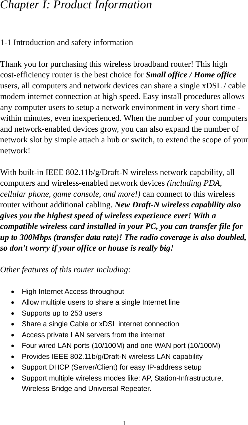 1 Chapter I: Product Information  1-1 Introduction and safety information  Thank you for purchasing this wireless broadband router! This high cost-efficiency router is the best choice for Small office / Home office users, all computers and network devices can share a single xDSL / cable modem internet connection at high speed. Easy install procedures allows any computer users to setup a network environment in very short time - within minutes, even inexperienced. When the number of your computers and network-enabled devices grow, you can also expand the number of network slot by simple attach a hub or switch, to extend the scope of your network!  With built-in IEEE 802.11b/g/Draft-N wireless network capability, all computers and wireless-enabled network devices (including PDA, cellular phone, game console, and more!) can connect to this wireless router without additional cabling. New Draft-N wireless capability also gives you the highest speed of wireless experience ever! With a compatible wireless card installed in your PC, you can transfer file for up to 300Mbps (transfer data rate)! The radio coverage is also doubled, so don’t worry if your office or house is really big!  Other features of this router including:  •  High Internet Access throughput   •  Allow multiple users to share a single Internet line   •  Supports up to 253 users •  Share a single Cable or xDSL internet connection •  Access private LAN servers from the internet •  Four wired LAN ports (10/100M) and one WAN port (10/100M) •  Provides IEEE 802.11b/g/Draft-N wireless LAN capability •  Support DHCP (Server/Client) for easy IP-address setup   •  Support multiple wireless modes like: AP, Station-Infrastructure, Wireless Bridge and Universal Repeater. 