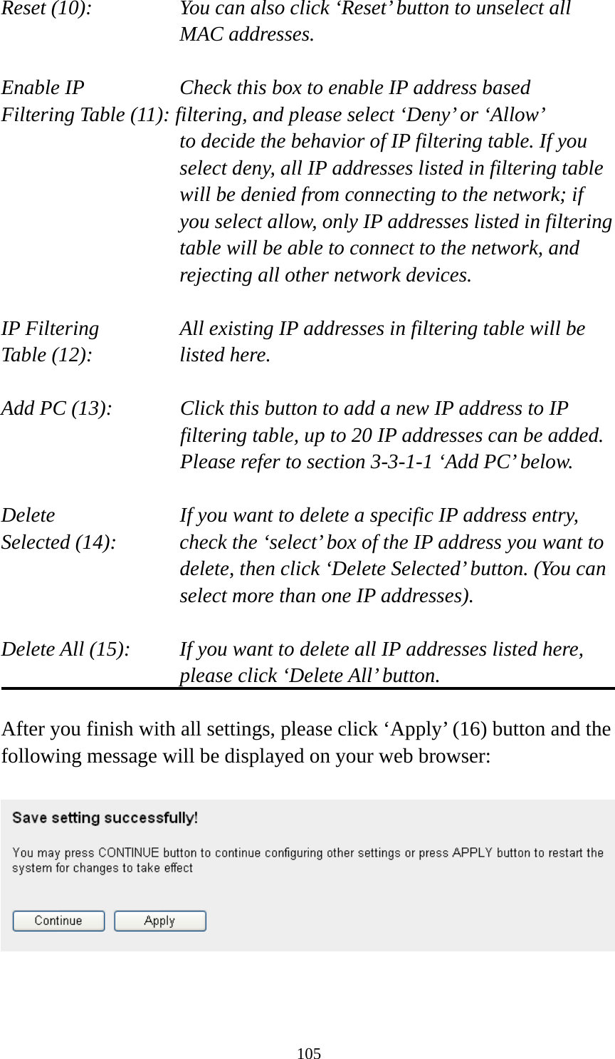 105 Reset (10):    You can also click ‘Reset’ button to unselect all MAC addresses.  Enable IP        Check this box to enable IP address based Filtering Table (11): filtering, and please select ‘Deny’ or ‘Allow’   to decide the behavior of IP filtering table. If you select deny, all IP addresses listed in filtering table will be denied from connecting to the network; if you select allow, only IP addresses listed in filtering table will be able to connect to the network, and rejecting all other network devices.  IP Filtering      All existing IP addresses in filtering table will be Table (12):       listed here.  Add PC (13):    Click this button to add a new IP address to IP filtering table, up to 20 IP addresses can be added.   Please refer to section 3-3-1-1 ‘Add PC’ below.    Delete         If you want to delete a specific IP address entry, Selected (14):    check the ‘select’ box of the IP address you want to delete, then click ‘Delete Selected’ button. (You can select more than one IP addresses).  Delete All (15):    If you want to delete all IP addresses listed here, please click ‘Delete All’ button.  After you finish with all settings, please click ‘Apply’ (16) button and the following message will be displayed on your web browser:     
