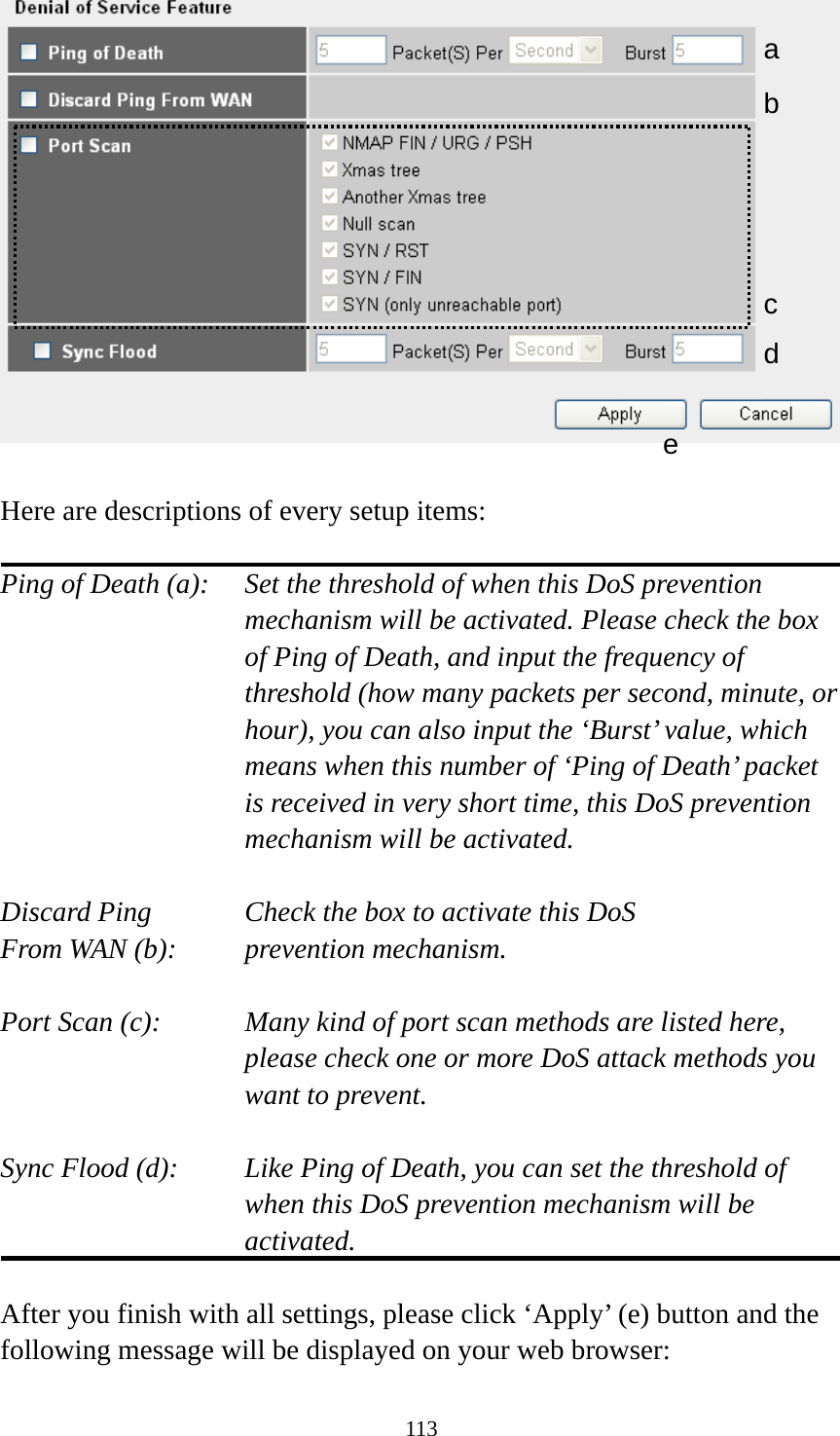 113   Here are descriptions of every setup items:  Ping of Death (a):    Set the threshold of when this DoS prevention mechanism will be activated. Please check the box of Ping of Death, and input the frequency of threshold (how many packets per second, minute, or hour), you can also input the ‘Burst’ value, which means when this number of ‘Ping of Death’ packet is received in very short time, this DoS prevention mechanism will be activated.  Discard Ping      Check the box to activate this DoS From WAN (b):     prevention mechanism.  Port Scan (c):    Many kind of port scan methods are listed here, please check one or more DoS attack methods you want to prevent.  Sync Flood (d):    Like Ping of Death, you can set the threshold of when this DoS prevention mechanism will be activated.  After you finish with all settings, please click ‘Apply’ (e) button and the following message will be displayed on your web browser: a b c d e 