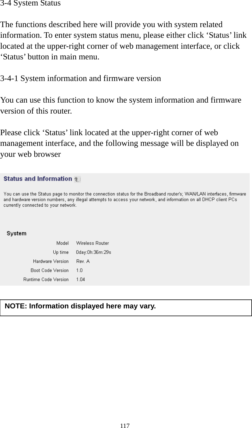 117 3-4 System Status  The functions described here will provide you with system related information. To enter system status menu, please either click ‘Status’ link located at the upper-right corner of web management interface, or click ‘Status’ button in main menu.  3-4-1 System information and firmware version  You can use this function to know the system information and firmware version of this router.  Please click ‘Status’ link located at the upper-right corner of web management interface, and the following message will be displayed on your web browser              NOTE: Information displayed here may vary. 
