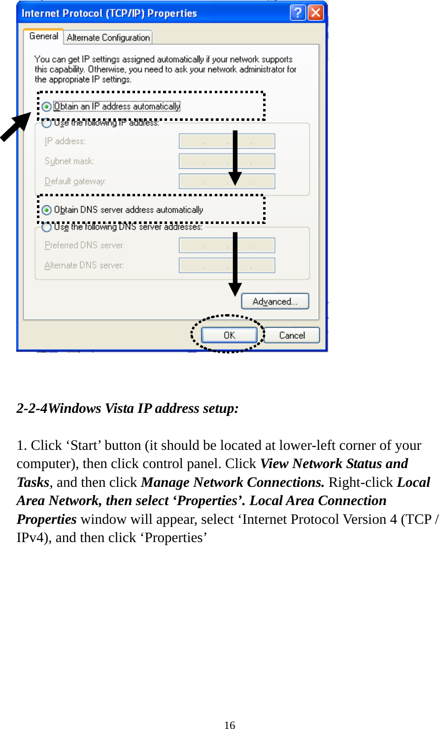 16    2-2-4Windows Vista IP address setup:  1. Click ‘Start’ button (it should be located at lower-left corner of your computer), then click control panel. Click View Network Status and Tasks, and then click Manage Network Connections. Right-click Local Area Network, then select ‘Properties’. Local Area Connection Properties window will appear, select ‘Internet Protocol Version 4 (TCP / IPv4), and then click ‘Properties’  