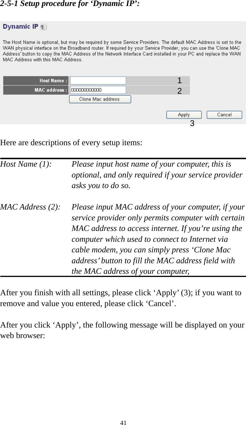 41 2-5-1 Setup procedure for ‘Dynamic IP’:    Here are descriptions of every setup items:  Host Name (1):    Please input host name of your computer, this is optional, and only required if your service provider asks you to do so.    MAC Address (2):    Please input MAC address of your computer, if your service provider only permits computer with certain MAC address to access internet. If you’re using the computer which used to connect to Internet via cable modem, you can simply press ‘Clone Mac address’ button to fill the MAC address field with the MAC address of your computer,   After you finish with all settings, please click ‘Apply’ (3); if you want to remove and value you entered, please click ‘Cancel’.  After you click ‘Apply’, the following message will be displayed on your web browser:  1 2 3 