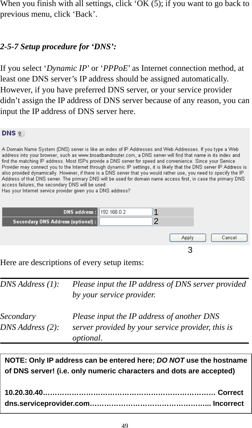 49 When you finish with all settings, click ‘OK (5); if you want to go back to previous menu, click ‘Back’.   2-5-7 Setup procedure for ‘DNS’:  If you select ‘Dynamic IP’ or ‘PPPoE’ as Internet connection method, at least one DNS server’s IP address should be assigned automatically. However, if you have preferred DNS server, or your service provider didn’t assign the IP address of DNS server because of any reason, you can input the IP address of DNS server here.    Here are descriptions of every setup items:  DNS Address (1):    Please input the IP address of DNS server provided by your service provider.  Secondary        Please input the IP address of another DNS DNS Address (2):    server provided by your service provider, this is optional.       NOTE: Only IP address can be entered here; DO NOT use the hostname of DNS server! (i.e. only numeric characters and dots are accepted)  10.20.30.40……………………………………………………………… Correct dns.serviceprovider.com…………………………………………... Incorrect 12 3