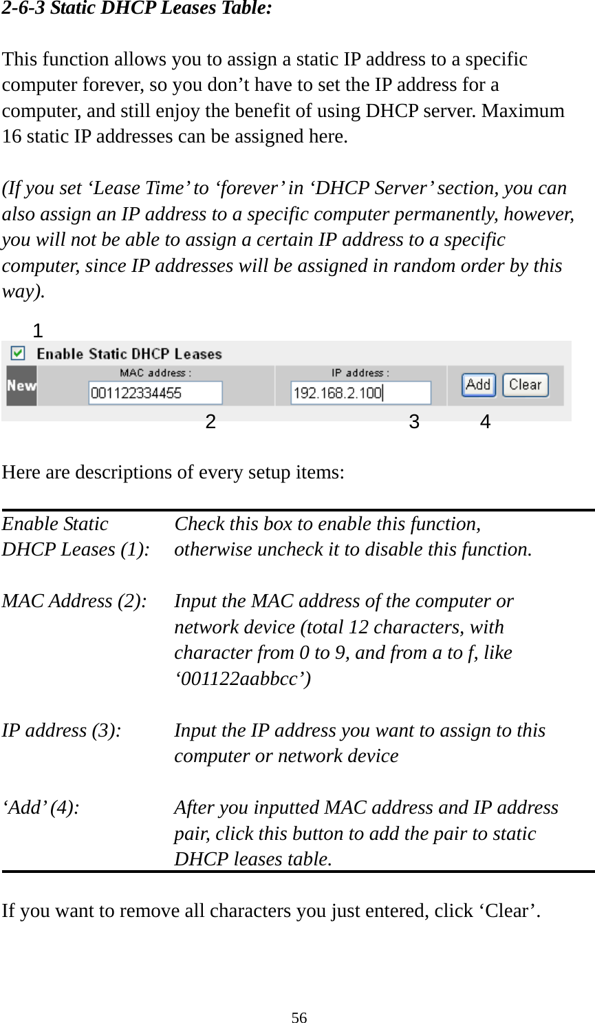 56 2-6-3 Static DHCP Leases Table:  This function allows you to assign a static IP address to a specific computer forever, so you don’t have to set the IP address for a computer, and still enjoy the benefit of using DHCP server. Maximum 16 static IP addresses can be assigned here.  (If you set ‘Lease Time’ to ‘forever’ in ‘DHCP Server’ section, you can also assign an IP address to a specific computer permanently, however, you will not be able to assign a certain IP address to a specific computer, since IP addresses will be assigned in random order by this way).     Here are descriptions of every setup items:  Enable Static      Check this box to enable this function, DHCP Leases (1):    otherwise uncheck it to disable this function.  MAC Address (2):    Input the MAC address of the computer or network device (total 12 characters, with character from 0 to 9, and from a to f, like ‘001122aabbcc’)   IP address (3):    Input the IP address you want to assign to this computer or network device    ‘Add’ (4):    After you inputted MAC address and IP address pair, click this button to add the pair to static DHCP leases table.  If you want to remove all characters you just entered, click ‘Clear’.   1 2 3 4 