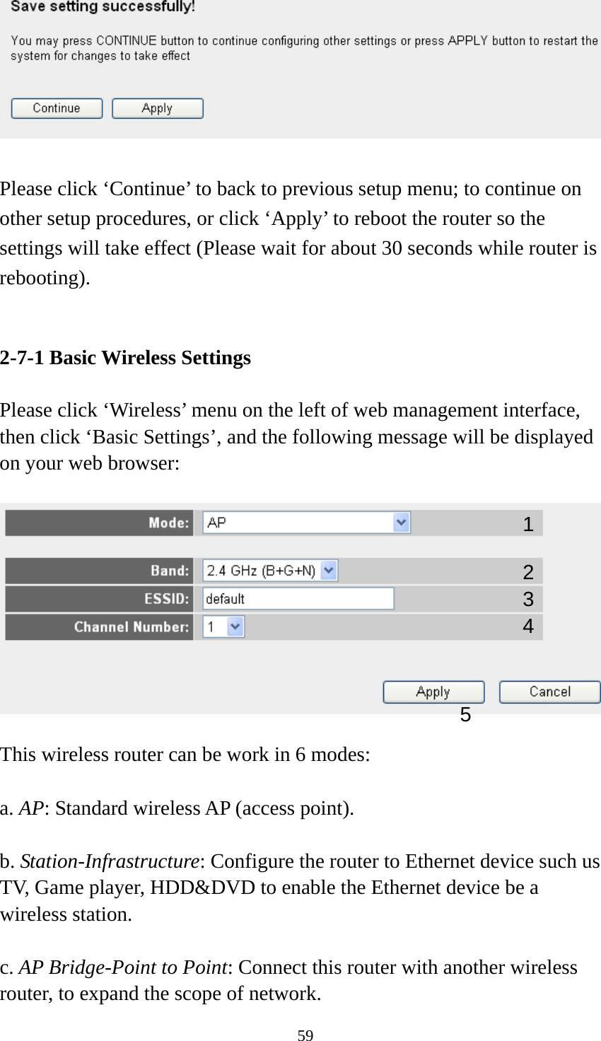 59   Please click ‘Continue’ to back to previous setup menu; to continue on other setup procedures, or click ‘Apply’ to reboot the router so the settings will take effect (Please wait for about 30 seconds while router is rebooting).   2-7-1 Basic Wireless Settings  Please click ‘Wireless’ menu on the left of web management interface, then click ‘Basic Settings’, and the following message will be displayed on your web browser:    This wireless router can be work in 6 modes:    a. AP: Standard wireless AP (access point).  b. Station-Infrastructure: Configure the router to Ethernet device such us TV, Game player, HDD&amp;DVD to enable the Ethernet device be a wireless station.  c. AP Bridge-Point to Point: Connect this router with another wireless router, to expand the scope of network.   1 2 3 4 5 
