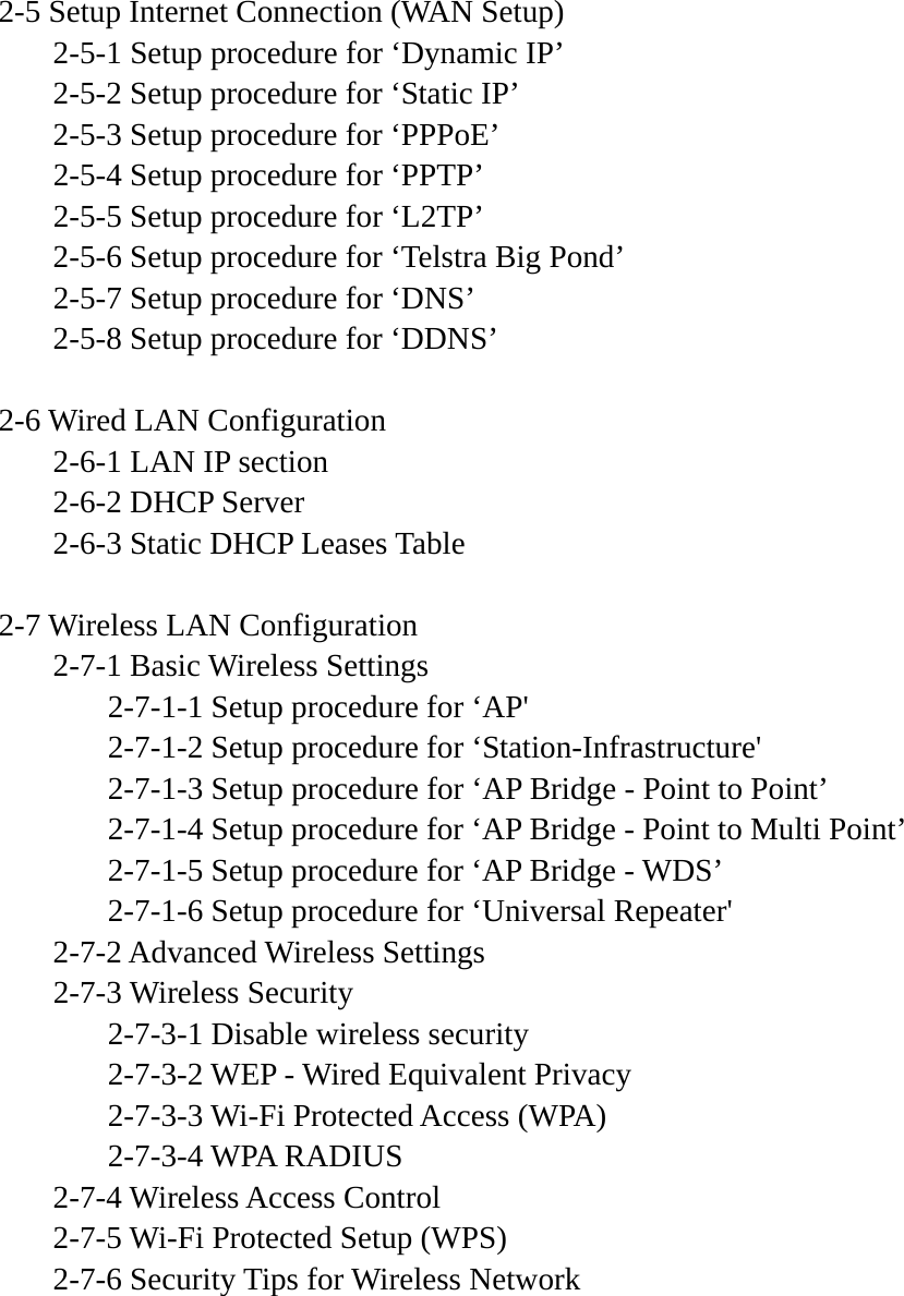  2-5 Setup Internet Connection (WAN Setup)   2-5-1 Setup procedure for ‘Dynamic IP’   2-5-2 Setup procedure for ‘Static IP’   2-5-3 Setup procedure for ‘PPPoE’   2-5-4 Setup procedure for ‘PPTP’   2-5-5 Setup procedure for ‘L2TP’   2-5-6 Setup procedure for ‘Telstra Big Pond’   2-5-7 Setup procedure for ‘DNS’   2-5-8 Setup procedure for ‘DDNS’  2-6 Wired LAN Configuration   2-6-1 LAN IP section   2-6-2 DHCP Server   2-6-3 Static DHCP Leases Table  2-7 Wireless LAN Configuration  2-7-1 Basic Wireless Settings     2-7-1-1 Setup procedure for ‘AP&apos;     2-7-1-2 Setup procedure for ‘Station-Infrastructure&apos;     2-7-1-3 Setup procedure for ‘AP Bridge - Point to Point’     2-7-1-4 Setup procedure for ‘AP Bridge - Point to Multi Point’     2-7-1-5 Setup procedure for ‘AP Bridge - WDS’     2-7-1-6 Setup procedure for ‘Universal Repeater&apos;  2-7-2 Advanced Wireless Settings  2-7-3 Wireless Security     2-7-3-1 Disable wireless security     2-7-3-2 WEP - Wired Equivalent Privacy     2-7-3-3 Wi-Fi Protected Access (WPA)   2-7-3-4 WPA RADIUS  2-7-4 Wireless Access Control   2-7-5 Wi-Fi Protected Setup (WPS)   2-7-6 Security Tips for Wireless Network      