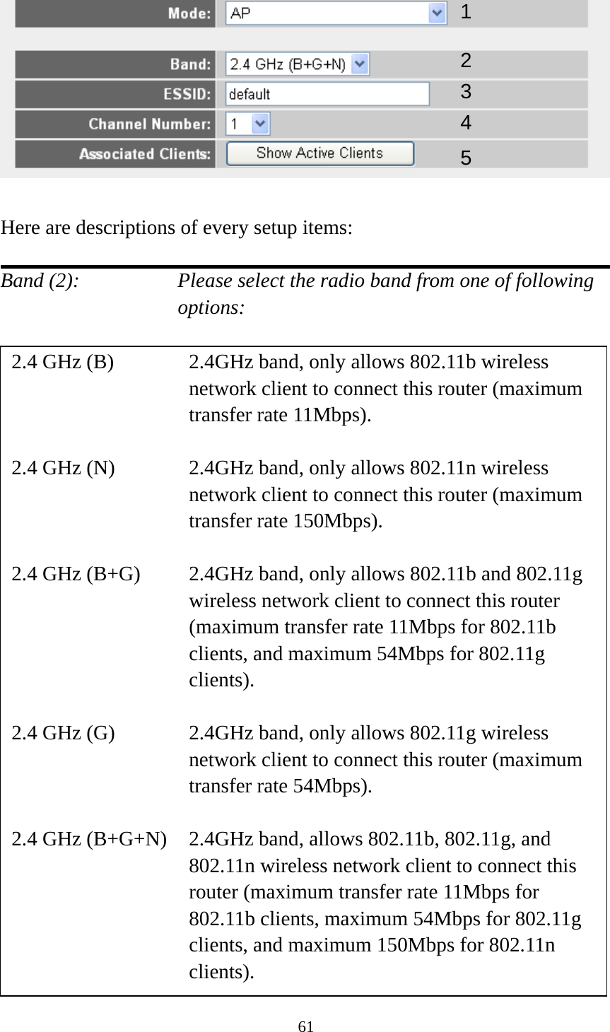 61   Here are descriptions of every setup items:  Band (2):    Please select the radio band from one of following options:                          12 34 2.4 GHz (B)  2.4GHz band, only allows 802.11b wireless network client to connect this router (maximum transfer rate 11Mbps).  2.4 GHz (N)  2.4GHz band, only allows 802.11n wireless network client to connect this router (maximum transfer rate 150Mbps).  2.4 GHz (B+G)    2.4GHz band, only allows 802.11b and 802.11g wireless network client to connect this router (maximum transfer rate 11Mbps for 802.11b clients, and maximum 54Mbps for 802.11g clients).  2.4 GHz (G)    2.4GHz band, only allows 802.11g wireless network client to connect this router (maximum transfer rate 54Mbps).  2.4 GHz (B+G+N)    2.4GHz band, allows 802.11b, 802.11g, and 802.11n wireless network client to connect this router (maximum transfer rate 11Mbps for 802.11b clients, maximum 54Mbps for 802.11g clients, and maximum 150Mbps for 802.11n clients). 5 