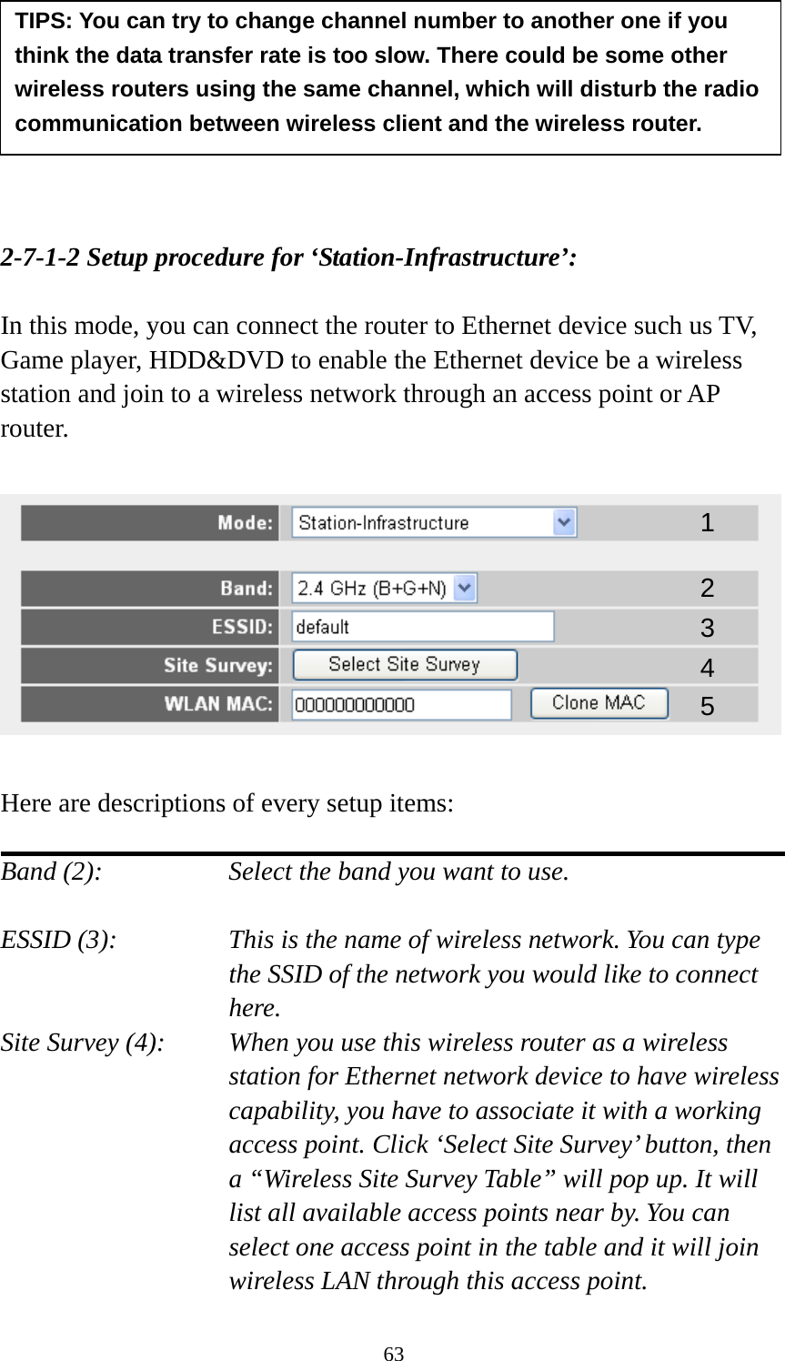 63        2-7-1-2 Setup procedure for ‘Station-Infrastructure’:  In this mode, you can connect the router to Ethernet device such us TV, Game player, HDD&amp;DVD to enable the Ethernet device be a wireless station and join to a wireless network through an access point or AP router.    Here are descriptions of every setup items:  Band (2):  Select the band you want to use.  ESSID (3):  This is the name of wireless network. You can type the SSID of the network you would like to connect here. Site Survey (4):  When you use this wireless router as a wireless station for Ethernet network device to have wireless capability, you have to associate it with a working access point. Click ‘Select Site Survey’ button, then a “Wireless Site Survey Table” will pop up. It will list all available access points near by. You can select one access point in the table and it will join wireless LAN through this access point. TIPS: You can try to change channel number to another one if you think the data transfer rate is too slow. There could be some other wireless routers using the same channel, which will disturb the radio communication between wireless client and the wireless router. 1 2 3 4 5 
