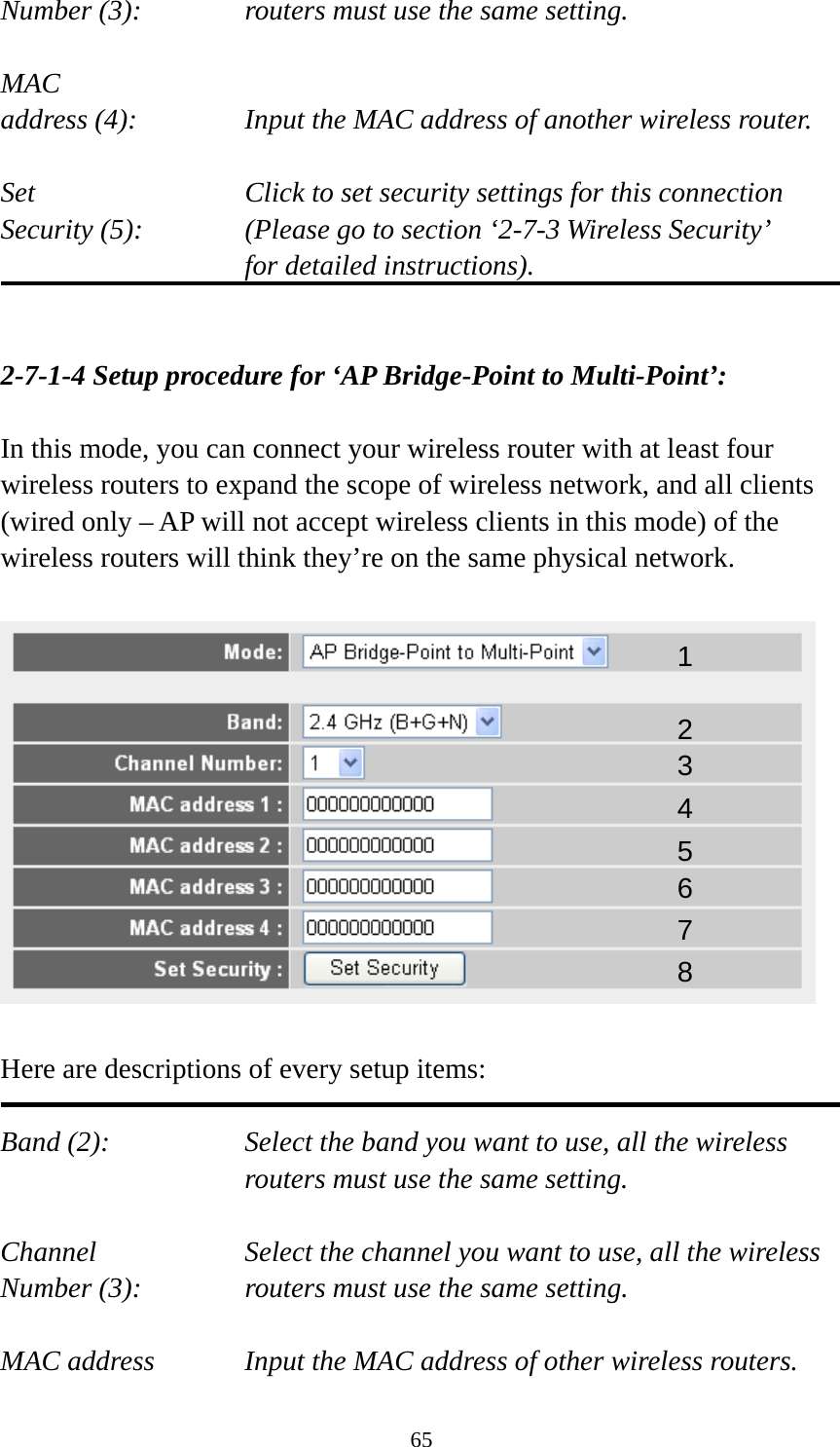 65 Number (3):  routers must use the same setting.  MAC address (4):  Input the MAC address of another wireless router.  Set    Click to set security settings for this connection Security (5):  (Please go to section ‘2-7-3 Wireless Security’   for detailed instructions).   2-7-1-4 Setup procedure for ‘AP Bridge-Point to Multi-Point’:  In this mode, you can connect your wireless router with at least four wireless routers to expand the scope of wireless network, and all clients (wired only – AP will not accept wireless clients in this mode) of the wireless routers will think they’re on the same physical network.    Here are descriptions of every setup items:  Band (2):  Select the band you want to use, all the wireless routers must use the same setting.  Channel  Select the channel you want to use, all the wireless Number (3):  routers must use the same setting.  MAC address    Input the MAC address of other wireless routers. 1 2 3 4 5 6 7 8 