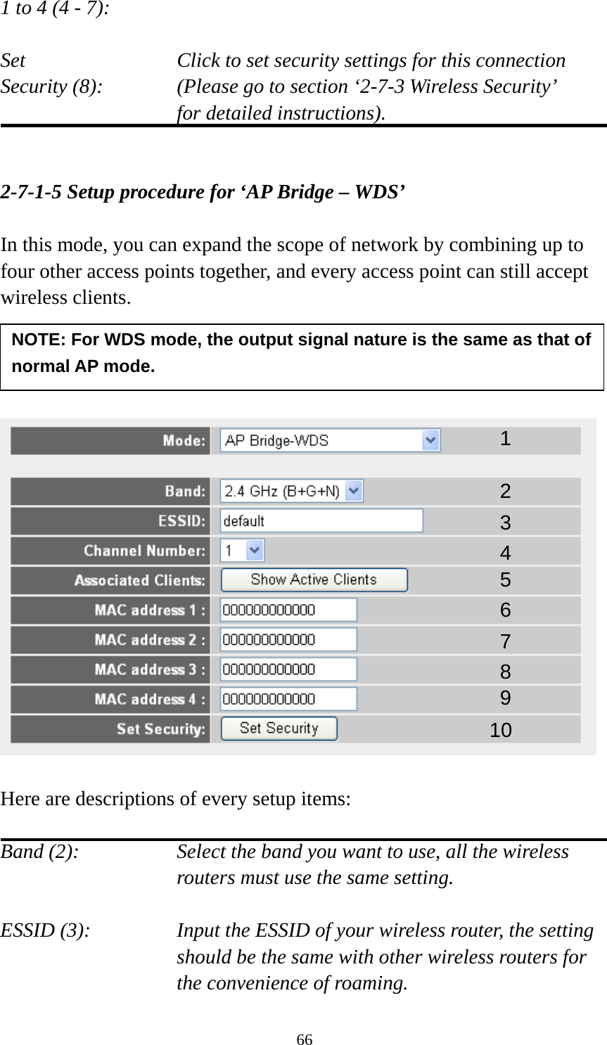 66 1 to 4 (4 - 7):    Set    Click to set security settings for this connection Security (8):  (Please go to section ‘2-7-3 Wireless Security’   for detailed instructions).   2-7-1-5 Setup procedure for ‘AP Bridge – WDS’  In this mode, you can expand the scope of network by combining up to four other access points together, and every access point can still accept wireless clients.       Here are descriptions of every setup items:  Band (2):  Select the band you want to use, all the wireless routers must use the same setting.  ESSID (3):  Input the ESSID of your wireless router, the setting should be the same with other wireless routers for the convenience of roaming. 1 2 3 4 5 7 8 6 9 10 NOTE: For WDS mode, the output signal nature is the same as that of normal AP mode. 