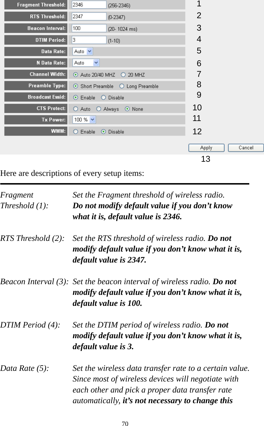 70   Here are descriptions of every setup items:  Fragment  Set the Fragment threshold of wireless radio.    Threshold (1):  Do not modify default value if you don’t know what it is, default value is 2346.  RTS Threshold (2):    Set the RTS threshold of wireless radio. Do not modify default value if you don’t know what it is, default value is 2347.  Beacon Interval (3):  Set the beacon interval of wireless radio. Do not modify default value if you don’t know what it is, default value is 100.  DTIM Period (4):    Set the DTIM period of wireless radio. Do not modify default value if you don’t know what it is, default value is 3.  Data Rate (5):    Set the wireless data transfer rate to a certain value. Since most of wireless devices will negotiate with each other and pick a proper data transfer rate automatically, it’s not necessary to change this 1 2 3 4 5 7 8 6 9 10 11 12 13 