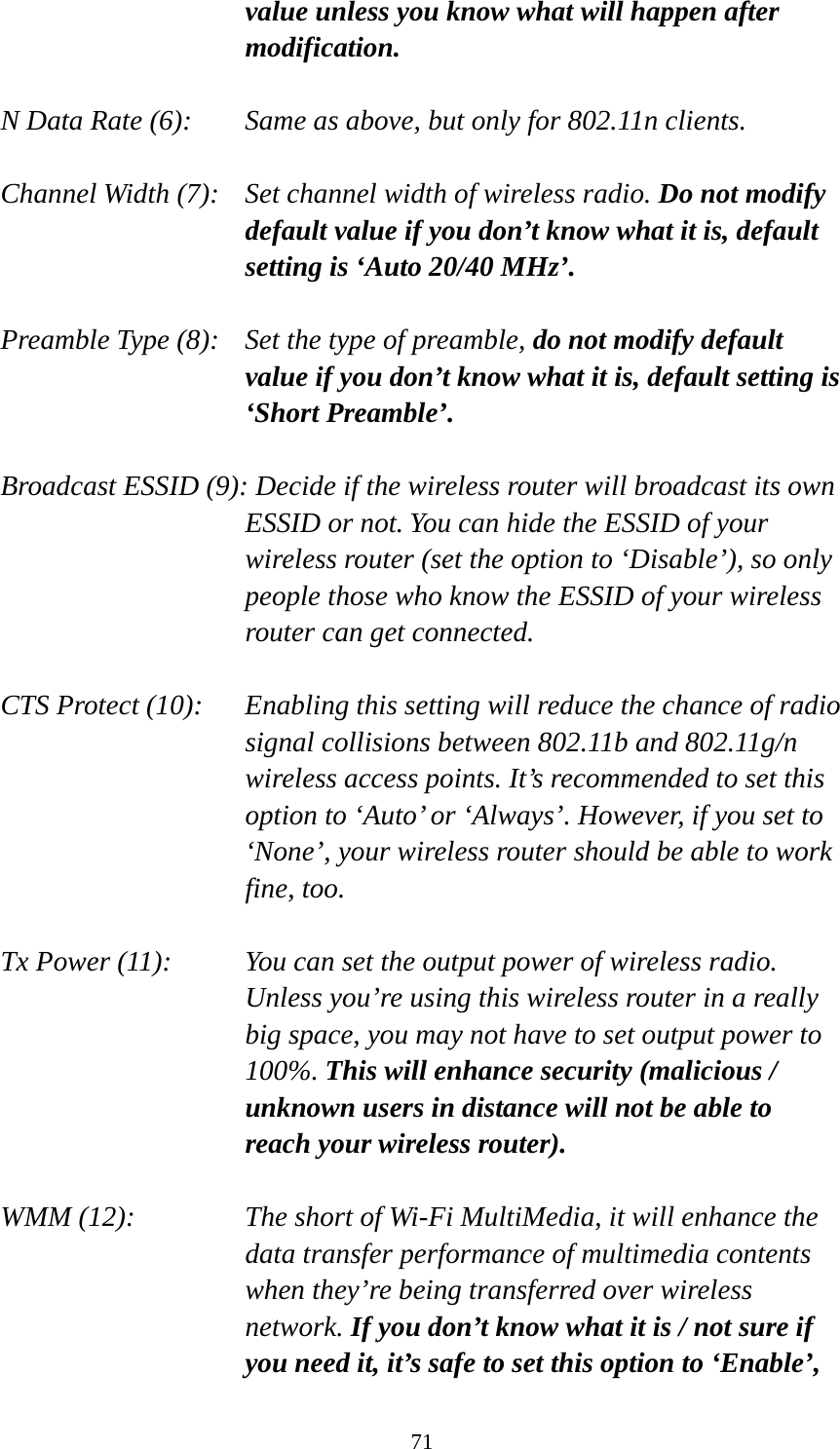 71 value unless you know what will happen after modification.  N Data Rate (6):   Same as above, but only for 802.11n clients.  Channel Width (7):    Set channel width of wireless radio. Do not modify default value if you don’t know what it is, default setting is ‘Auto 20/40 MHz’.  Preamble Type (8):   Set the type of preamble, do not modify default value if you don’t know what it is, default setting is ‘Short Preamble’.  Broadcast ESSID (9): Decide if the wireless router will broadcast its own ESSID or not. You can hide the ESSID of your wireless router (set the option to ‘Disable’), so only people those who know the ESSID of your wireless router can get connected.  CTS Protect (10):    Enabling this setting will reduce the chance of radio signal collisions between 802.11b and 802.11g/n wireless access points. It’s recommended to set this option to ‘Auto’ or ‘Always’. However, if you set to ‘None’, your wireless router should be able to work fine, too.  Tx Power (11):    You can set the output power of wireless radio. Unless you’re using this wireless router in a really big space, you may not have to set output power to 100%. This will enhance security (malicious / unknown users in distance will not be able to reach your wireless router).  WMM (12):    The short of Wi-Fi MultiMedia, it will enhance the data transfer performance of multimedia contents when they’re being transferred over wireless network. If you don’t know what it is / not sure if you need it, it’s safe to set this option to ‘Enable’, 