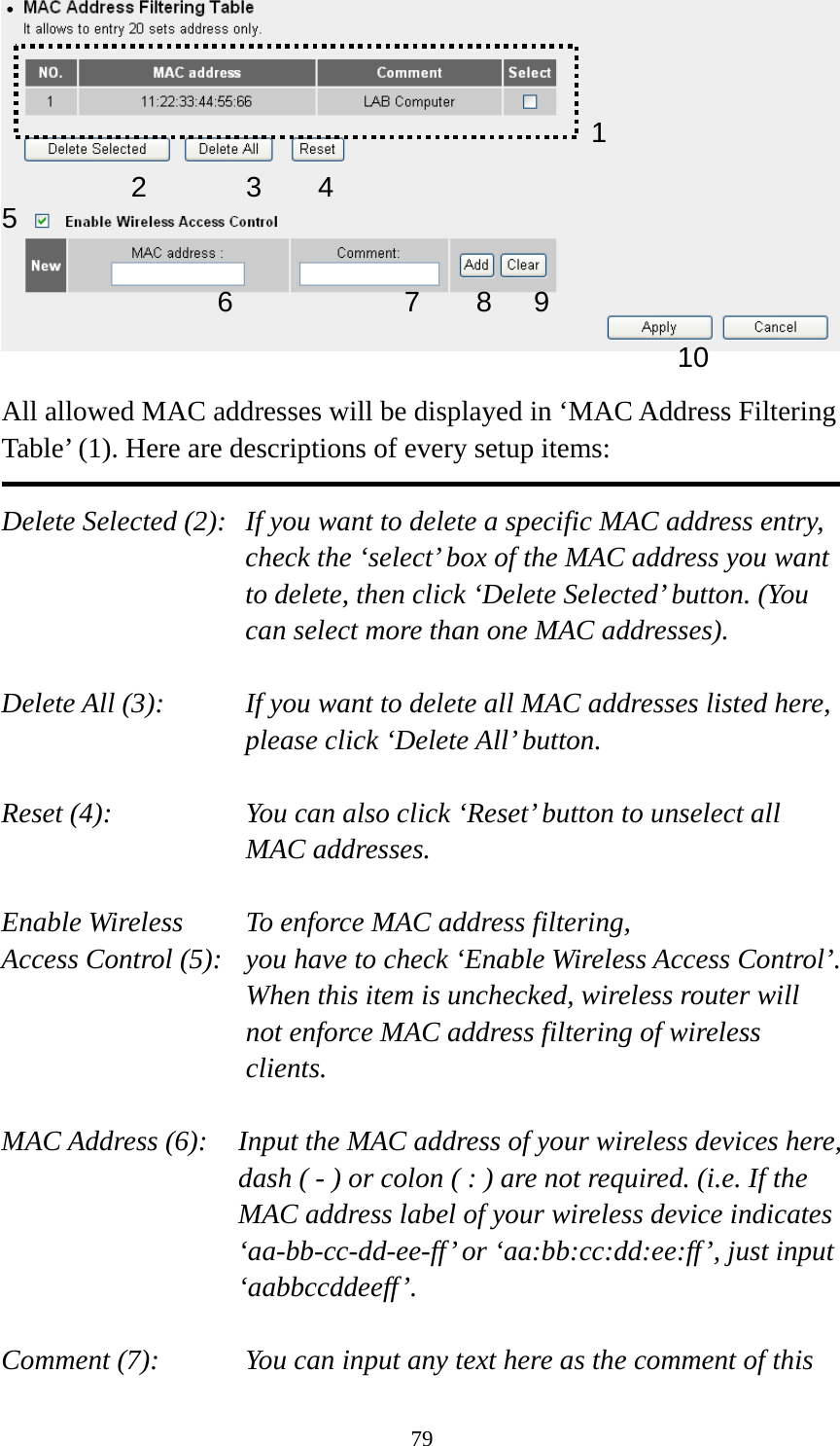79   All allowed MAC addresses will be displayed in ‘MAC Address Filtering Table’ (1). Here are descriptions of every setup items:  Delete Selected (2):   If you want to delete a specific MAC address entry, check the ‘select’ box of the MAC address you want to delete, then click ‘Delete Selected’ button. (You can select more than one MAC addresses).  Delete All (3):    If you want to delete all MAC addresses listed here, please click ‘Delete All’ button.  Reset (4):    You can also click ‘Reset’ button to unselect all MAC addresses.  Enable Wireless    To enforce MAC address filtering, Access Control (5):   you have to check ‘Enable Wireless Access Control’. When this item is unchecked, wireless router will not enforce MAC address filtering of wireless clients.  MAC Address (6):    Input the MAC address of your wireless devices here, dash ( - ) or colon ( : ) are not required. (i.e. If the MAC address label of your wireless device indicates ‘aa-bb-cc-dd-ee-ff’ or ‘aa:bb:cc:dd:ee:ff’, just input ‘aabbccddeeff’.  Comment (7):      You can input any text here as the comment of this   12 3 46789105 