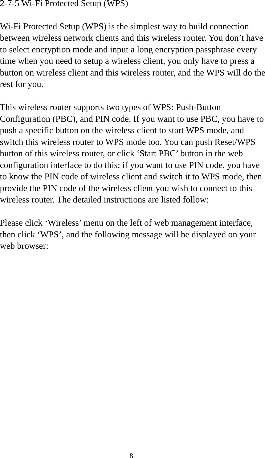 81 2-7-5 Wi-Fi Protected Setup (WPS)  Wi-Fi Protected Setup (WPS) is the simplest way to build connection between wireless network clients and this wireless router. You don’t have to select encryption mode and input a long encryption passphrase every time when you need to setup a wireless client, you only have to press a button on wireless client and this wireless router, and the WPS will do the rest for you.  This wireless router supports two types of WPS: Push-Button Configuration (PBC), and PIN code. If you want to use PBC, you have to push a specific button on the wireless client to start WPS mode, and switch this wireless router to WPS mode too. You can push Reset/WPS button of this wireless router, or click ‘Start PBC’ button in the web configuration interface to do this; if you want to use PIN code, you have to know the PIN code of wireless client and switch it to WPS mode, then provide the PIN code of the wireless client you wish to connect to this wireless router. The detailed instructions are listed follow:  Please click ‘Wireless’ menu on the left of web management interface, then click ‘WPS’, and the following message will be displayed on your web browser:  