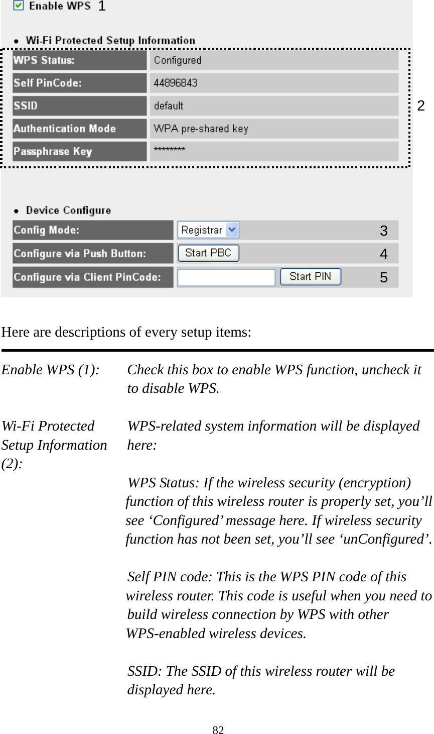 82   Here are descriptions of every setup items:  Enable WPS (1):  Check this box to enable WPS function, uncheck it to disable WPS.  Wi-Fi Protected    WPS-related system information will be displayed   Setup Information  here: (2): WPS Status: If the wireless security (encryption) function of this wireless router is properly set, you’ll see ‘Configured’ message here. If wireless security function has not been set, you’ll see ‘unConfigured’.  Self PIN code: This is the WPS PIN code of this wireless router. This code is useful when you need to  build wireless connection by WPS with other WPS-enabled wireless devices.  SSID: The SSID of this wireless router will be displayed here. 1 3 4 25 