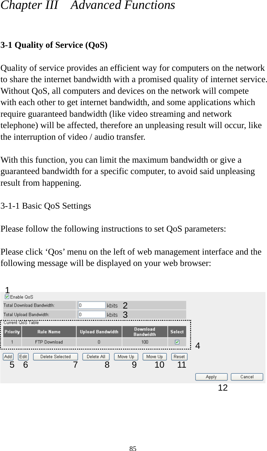 85 Chapter III    Advanced Functions  3-1 Quality of Service (QoS)  Quality of service provides an efficient way for computers on the network to share the internet bandwidth with a promised quality of internet service. Without QoS, all computers and devices on the network will compete with each other to get internet bandwidth, and some applications which require guaranteed bandwidth (like video streaming and network telephone) will be affected, therefore an unpleasing result will occur, like the interruption of video / audio transfer.    With this function, you can limit the maximum bandwidth or give a guaranteed bandwidth for a specific computer, to avoid said unpleasing result from happening.  3-1-1 Basic QoS Settings  Please follow the following instructions to set QoS parameters:  Please click ‘Qos’ menu on the left of web management interface and the following message will be displayed on your web browser:        1 2 34 5 6  7  8 9 10 1112 