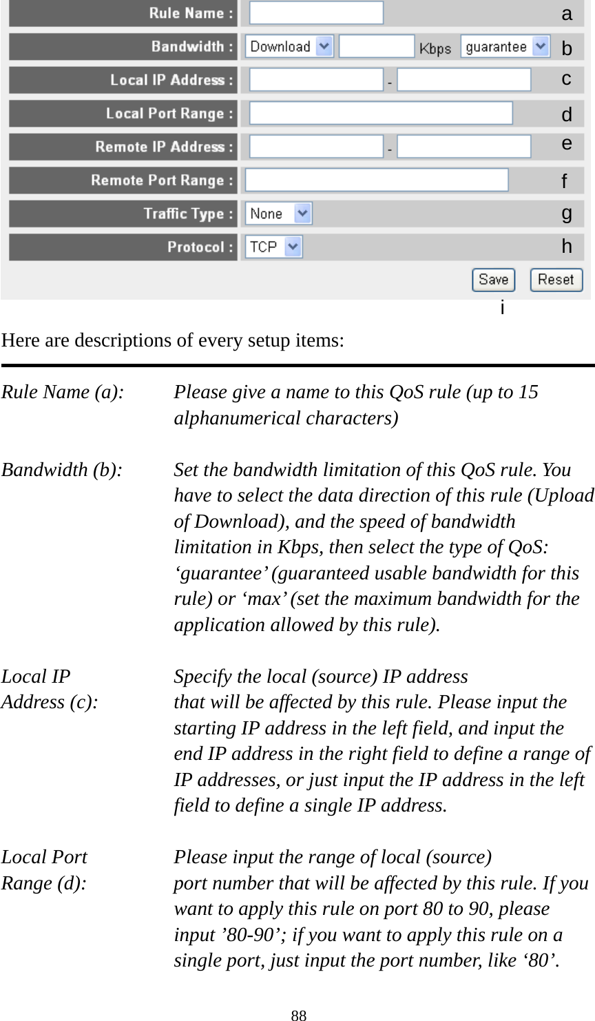 88   Here are descriptions of every setup items:  Rule Name (a):    Please give a name to this QoS rule (up to 15 alphanumerical characters)  Bandwidth (b):    Set the bandwidth limitation of this QoS rule. You have to select the data direction of this rule (Upload of Download), and the speed of bandwidth limitation in Kbps, then select the type of QoS: ‘guarantee’ (guaranteed usable bandwidth for this rule) or ‘max’ (set the maximum bandwidth for the application allowed by this rule).  Local IP        Specify the local (source) IP address Address (c):     that will be affected by this rule. Please input the starting IP address in the left field, and input the end IP address in the right field to define a range of IP addresses, or just input the IP address in the left field to define a single IP address.  Local Port       Please input the range of local (source) Range (d):    port number that will be affected by this rule. If you want to apply this rule on port 80 to 90, please input ’80-90’; if you want to apply this rule on a single port, just input the port number, like ‘80’. a b c d e f g h i 