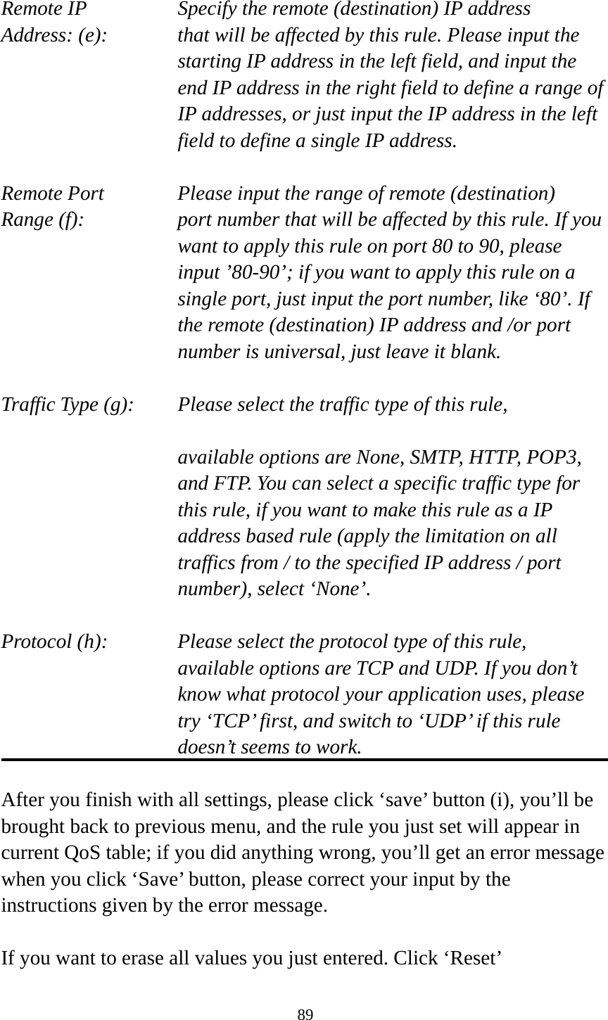 89  Remote IP        Specify the remote (destination) IP address Address: (e):    that will be affected by this rule. Please input the starting IP address in the left field, and input the end IP address in the right field to define a range of IP addresses, or just input the IP address in the left field to define a single IP address.  Remote Port      Please input the range of remote (destination) Range (f):  port number that will be affected by this rule. If you want to apply this rule on port 80 to 90, please input ’80-90’; if you want to apply this rule on a single port, just input the port number, like ‘80’. If the remote (destination) IP address and /or port number is universal, just leave it blank.  Traffic Type (g):    Please select the traffic type of this rule,  available options are None, SMTP, HTTP, POP3, and FTP. You can select a specific traffic type for this rule, if you want to make this rule as a IP address based rule (apply the limitation on all traffics from / to the specified IP address / port number), select ‘None’.  Protocol (h):      Please select the protocol type of this rule,   available options are TCP and UDP. If you don’t know what protocol your application uses, please try ‘TCP’ first, and switch to ‘UDP’ if this rule doesn’t seems to work.  After you finish with all settings, please click ‘save’ button (i), you’ll be brought back to previous menu, and the rule you just set will appear in current QoS table; if you did anything wrong, you’ll get an error message when you click ‘Save’ button, please correct your input by the instructions given by the error message.  If you want to erase all values you just entered. Click ‘Reset’ 