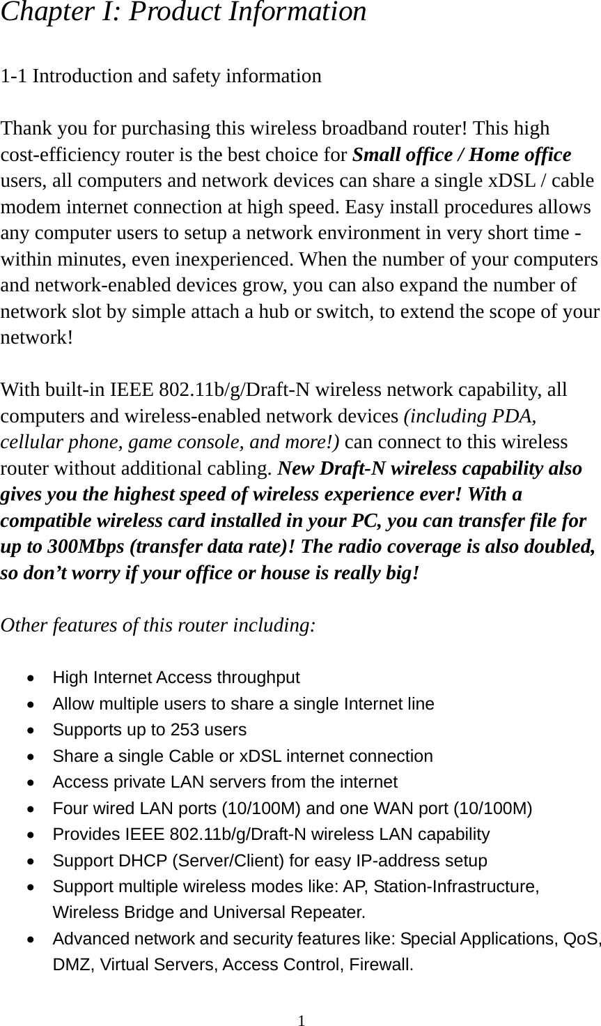 1 Chapter I: Product Information  1-1 Introduction and safety information  Thank you for purchasing this wireless broadband router! This high cost-efficiency router is the best choice for Small office / Home office users, all computers and network devices can share a single xDSL / cable modem internet connection at high speed. Easy install procedures allows any computer users to setup a network environment in very short time - within minutes, even inexperienced. When the number of your computers and network-enabled devices grow, you can also expand the number of network slot by simple attach a hub or switch, to extend the scope of your network!  With built-in IEEE 802.11b/g/Draft-N wireless network capability, all computers and wireless-enabled network devices (including PDA, cellular phone, game console, and more!) can connect to this wireless router without additional cabling. New Draft-N wireless capability also gives you the highest speed of wireless experience ever! With a compatible wireless card installed in your PC, you can transfer file for up to 300Mbps (transfer data rate)! The radio coverage is also doubled, so don’t worry if your office or house is really big!  Other features of this router including:  •  High Internet Access throughput   •  Allow multiple users to share a single Internet line   •  Supports up to 253 users •  Share a single Cable or xDSL internet connection •  Access private LAN servers from the internet •  Four wired LAN ports (10/100M) and one WAN port (10/100M) •  Provides IEEE 802.11b/g/Draft-N wireless LAN capability •  Support DHCP (Server/Client) for easy IP-address setup   •  Support multiple wireless modes like: AP, Station-Infrastructure, Wireless Bridge and Universal Repeater. •  Advanced network and security features like: Special Applications, QoS, DMZ, Virtual Servers, Access Control, Firewall. 