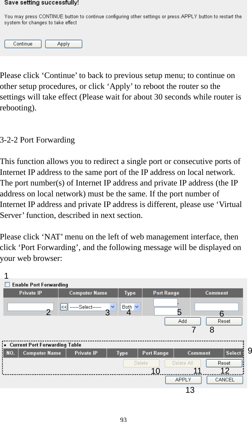 93   Please click ‘Continue’ to back to previous setup menu; to continue on other setup procedures, or click ‘Apply’ to reboot the router so the settings will take effect (Please wait for about 30 seconds while router is rebooting).   3-2-2 Port Forwarding  This function allows you to redirect a single port or consecutive ports of Internet IP address to the same port of the IP address on local network. The port number(s) of Internet IP address and private IP address (the IP address on local network) must be the same. If the port number of Internet IP address and private IP address is different, please use ‘Virtual Server’ function, described in next section.  Please click ‘NAT’ menu on the left of web management interface, then click ‘Port Forwarding’, and the following message will be displayed on your web browser:    1 3456 7 8 910 111213 2