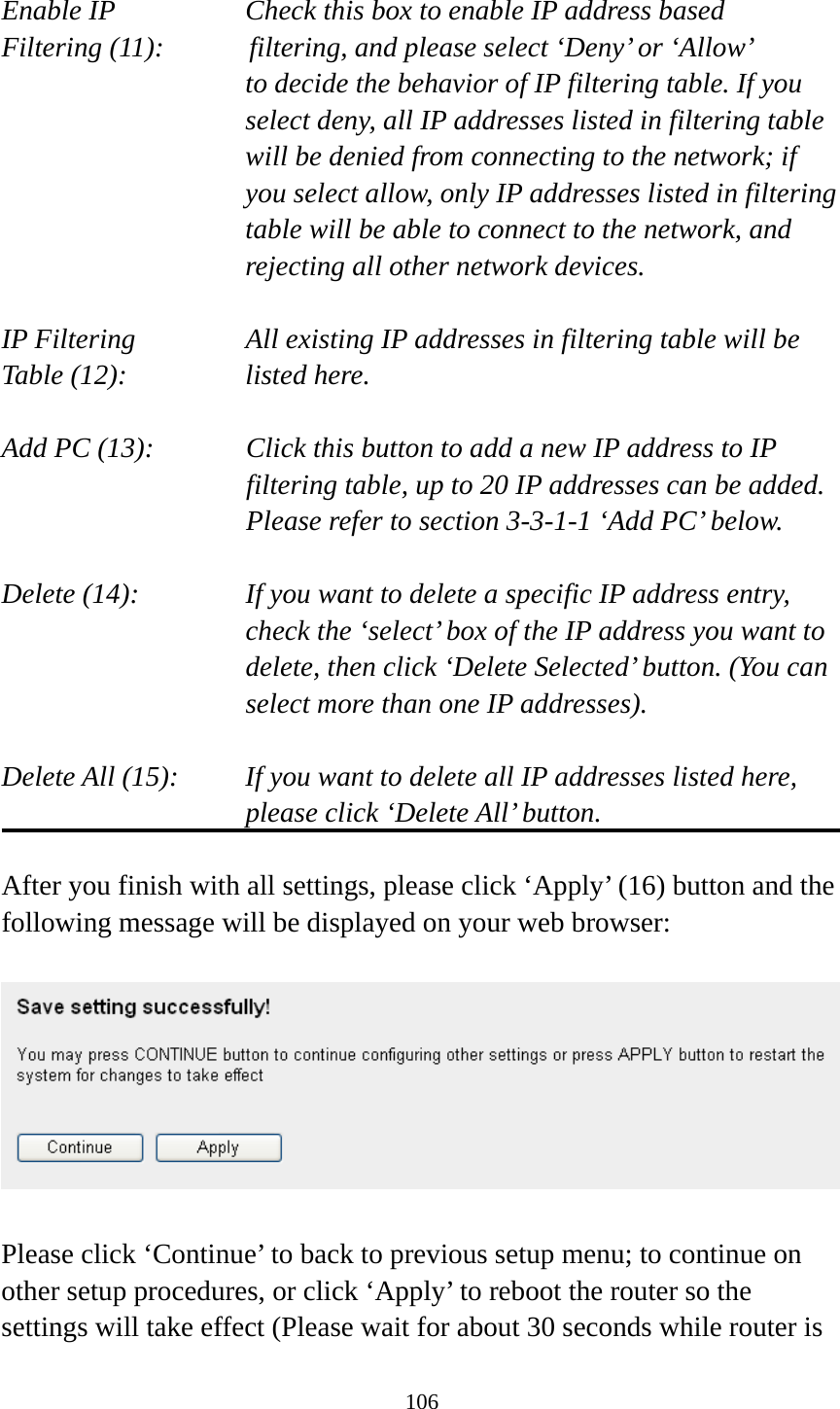 106  Enable IP        Check this box to enable IP address based Filtering (11):      filtering, and please select ‘Deny’ or ‘Allow’   to decide the behavior of IP filtering table. If you select deny, all IP addresses listed in filtering table will be denied from connecting to the network; if you select allow, only IP addresses listed in filtering table will be able to connect to the network, and rejecting all other network devices.  IP Filtering      All existing IP addresses in filtering table will be Table (12):       listed here.  Add PC (13):    Click this button to add a new IP address to IP filtering table, up to 20 IP addresses can be added.   Please refer to section 3-3-1-1 ‘Add PC’ below.    Delete (14):      If you want to delete a specific IP address entry,     check the ‘select’ box of the IP address you want to delete, then click ‘Delete Selected’ button. (You can select more than one IP addresses).  Delete All (15):    If you want to delete all IP addresses listed here, please click ‘Delete All’ button.  After you finish with all settings, please click ‘Apply’ (16) button and the following message will be displayed on your web browser:    Please click ‘Continue’ to back to previous setup menu; to continue on other setup procedures, or click ‘Apply’ to reboot the router so the settings will take effect (Please wait for about 30 seconds while router is 