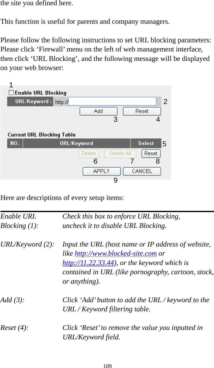 109 the site you defined here.  This function is useful for parents and company managers.  Please follow the following instructions to set URL blocking parameters: Please click ‘Firewall’ menu on the left of web management interface, then click ‘URL Blocking’, and the following message will be displayed on your web browser:    Here are descriptions of every setup items:  Enable URL      Check this box to enforce URL Blocking, Blocking (1):      uncheck it to disable URL Blocking.  URL/Keyword (2):    Input the URL (host name or IP address of website, like http://www.blocked-site.com or http://11.22.33.44), or the keyword which is contained in URL (like pornography, cartoon, stock, or anything).  Add (3):    Click ‘Add’ button to add the URL / keyword to the URL / Keyword filtering table.  Reset (4):    Click ‘Reset’ to remove the value you inputted in URL/Keyword field.  2 3 4 5 6 7 8 9 1 