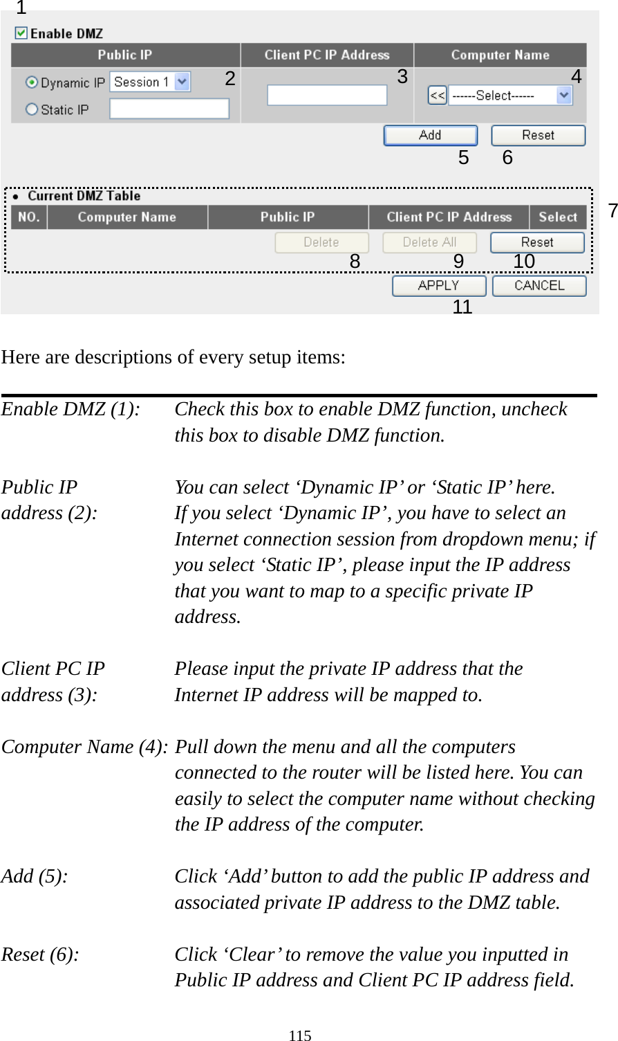 115   Here are descriptions of every setup items:  Enable DMZ (1):    Check this box to enable DMZ function, uncheck this box to disable DMZ function.  Public IP        You can select ‘Dynamic IP’ or ‘Static IP’ here. address (2):    If you select ‘Dynamic IP’, you have to select an Internet connection session from dropdown menu; if you select ‘Static IP’, please input the IP address that you want to map to a specific private IP address.  Client PC IP      Please input the private IP address that the address (3):      Internet IP address will be mapped to.  Computer Name (4): Pull down the menu and all the computers connected to the router will be listed here. You can easily to select the computer name without checking the IP address of the computer.  Add (5):    Click ‘Add’ button to add the public IP address and associated private IP address to the DMZ table.  Reset (6):    Click ‘Clear’ to remove the value you inputted in Public IP address and Client PC IP address field. 1 2456 78 9 10 113