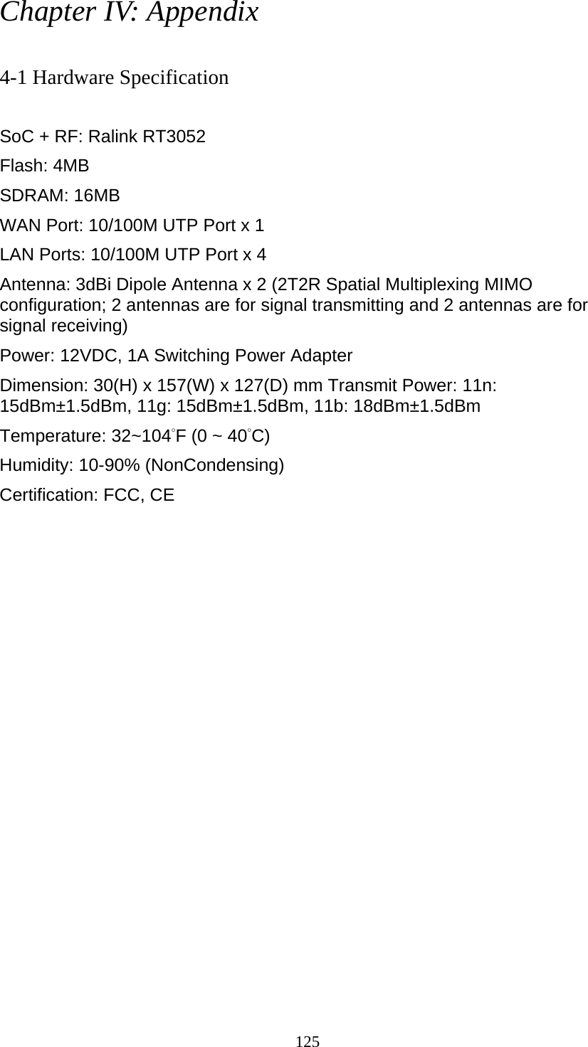 125 Chapter IV: Appendix  4-1 Hardware Specification  SoC + RF: Ralink RT3052 Flash: 4MB   SDRAM: 16MB   WAN Port: 10/100M UTP Port x 1 LAN Ports: 10/100M UTP Port x 4 Antenna: 3dBi Dipole Antenna x 2 (2T2R Spatial Multiplexing MIMO configuration; 2 antennas are for signal transmitting and 2 antennas are for signal receiving) Power: 12VDC, 1A Switching Power Adapter Dimension: 30(H) x 157(W) x 127(D) mm Transmit Power: 11n: 15dBm±1.5dBm, 11g: 15dBm±1.5dBm, 11b: 18dBm±1.5dBm   Temperature: 32~104°F (0 ~ 40°C) Humidity: 10-90% (NonCondensing) Certification: FCC, CE 