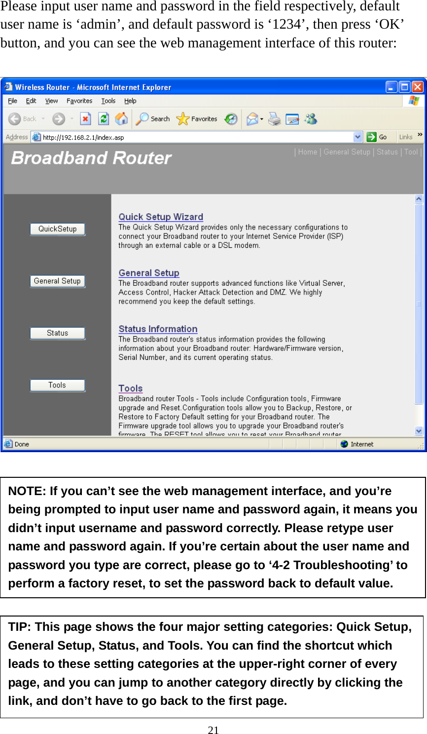 21 Please input user name and password in the field respectively, default user name is ‘admin’, and default password is ‘1234’, then press ‘OK’ button, and you can see the web management interface of this router:             NOTE: If you can’t see the web management interface, and you’re being prompted to input user name and password again, it means you didn’t input username and password correctly. Please retype user name and password again. If you’re certain about the user name and password you type are correct, please go to ‘4-2 Troubleshooting’ to perform a factory reset, to set the password back to default value. TIP: This page shows the four major setting categories: Quick Setup, General Setup, Status, and Tools. You can find the shortcut which leads to these setting categories at the upper-right corner of every page, and you can jump to another category directly by clicking the link, and don’t have to go back to the first page. 