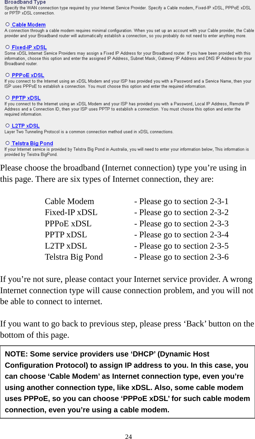 24  Please choose the broadband (Internet connection) type you’re using in this page. There are six types of Internet connection, they are:  Cable Modem      - Please go to section 2-3-1 Fixed-IP xDSL      - Please go to section 2-3-2 PPPoE xDSL      - Please go to section 2-3-3 PPTP xDSL       - Please go to section 2-3-4 L2TP xDSL       - Please go to section 2-3-5 Telstra Big Pond     - Please go to section 2-3-6  If you’re not sure, please contact your Internet service provider. A wrong Internet connection type will cause connection problem, and you will not be able to connect to internet.  If you want to go back to previous step, please press ‘Back’ button on the bottom of this page.      2-3-1 Setup procedure for ‘Cable Modem’:  NOTE: Some service providers use ‘DHCP’ (Dynamic Host Configuration Protocol) to assign IP address to you. In this case, you can choose ‘Cable Modem’ as Internet connection type, even you’re using another connection type, like xDSL. Also, some cable modem uses PPPoE, so you can choose ‘PPPoE xDSL’ for such cable modem connection, even you’re using a cable modem. 