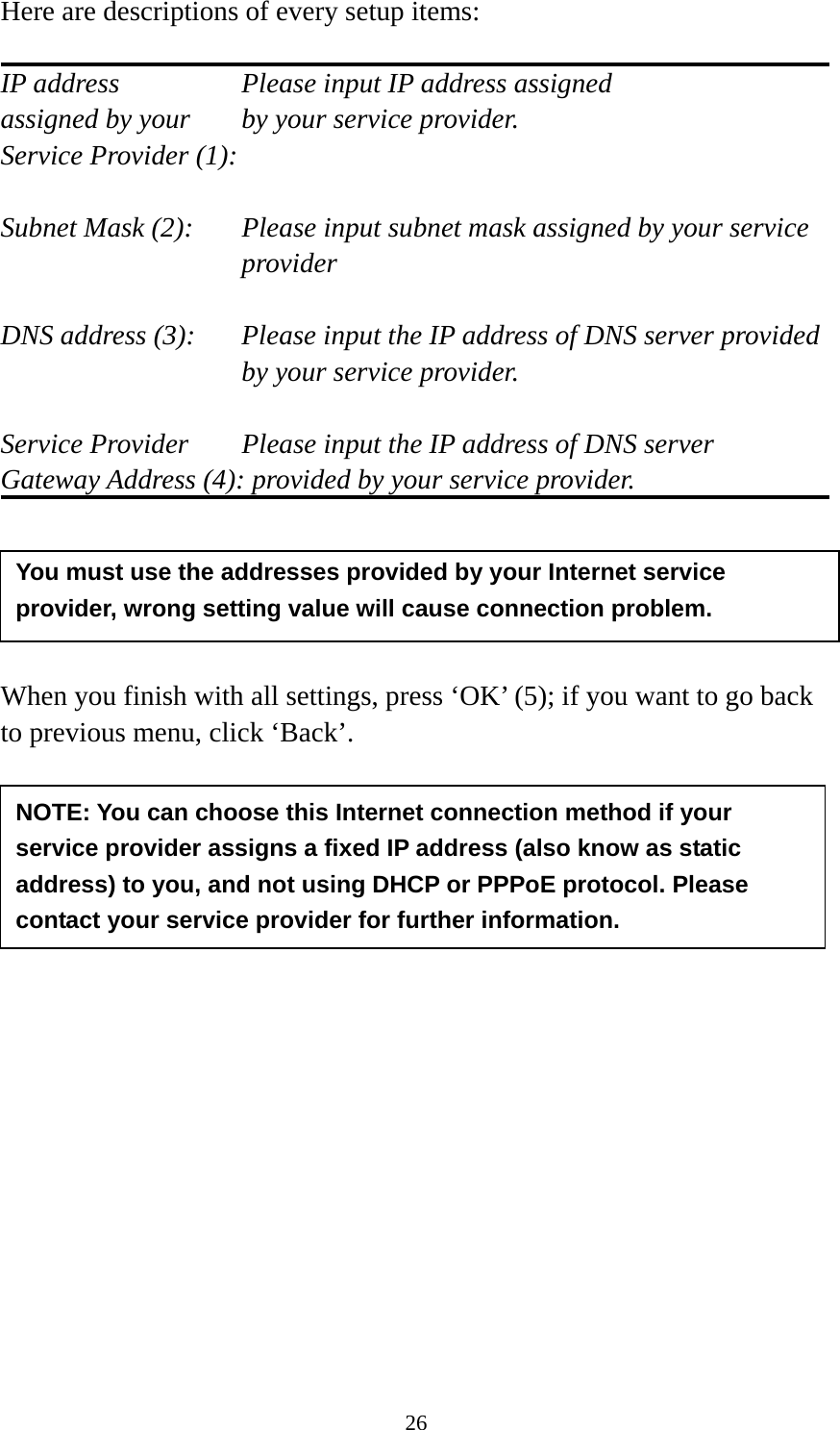 26 Here are descriptions of every setup items:  IP address        Please input IP address assigned assigned by your    by your service provider. Service Provider (1):    Subnet Mask (2):    Please input subnet mask assigned by your service provider   DNS address (3):    Please input the IP address of DNS server provided by your service provider.  Service Provider    Please input the IP address of DNS server Gateway Address (4): provided by your service provider.      When you finish with all settings, press ‘OK’ (5); if you want to go back to previous menu, click ‘Back’.                  NOTE: You can choose this Internet connection method if your service provider assigns a fixed IP address (also know as static address) to you, and not using DHCP or PPPoE protocol. Please contact your service provider for further information. You must use the addresses provided by your Internet service provider, wrong setting value will cause connection problem.   
